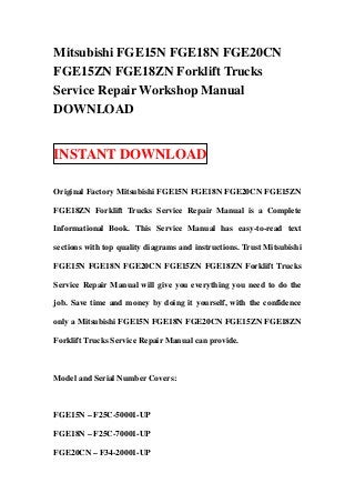 Mitsubishi FGE15N FGE18N FGE20CN
FGE15ZN FGE18ZN Forklift Trucks
Service Repair Workshop Manual
DOWNLOAD


INSTANT DOWNLOAD

Original Factory Mitsubishi FGE15N FGE18N FGE20CN FGE15ZN

FGE18ZN Forklift Trucks Service Repair Manual is a Complete

Informational Book. This Service Manual has easy-to-read text

sections with top quality diagrams and instructions. Trust Mitsubishi

FGE15N FGE18N FGE20CN FGE15ZN FGE18ZN Forklift Trucks

Service Repair Manual will give you everything you need to do the

job. Save time and money by doing it yourself, with the confidence

only a Mitsubishi FGE15N FGE18N FGE20CN FGE15ZN FGE18ZN

Forklift Trucks Service Repair Manual can provide.



Model and Serial Number Covers:



FGE15N – F25C-50001-UP

FGE18N – F25C-70001-UP

FGE20CN – F34-20001-UP
 