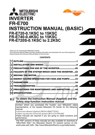 FR-E700
INSTRUCTION MANUAL (BASIC)
FR-E720-0.1KSC to 15KSC
FR-E740-0.4KSC to 15KSC
FR-E720S-0.1KSC to 2.2KSC
INVERTER
700
5
6
7
8
9
10
4
3
2
1
CONTENTS
OUTLINE ...................................................................................1
INSTALLATION AND WIRING ...................................................6
PRECAUTIONS FOR USE OF THE INVERTER.........................20
FAILSAFE OF THE SYSTEM WHICH USES THE INVERTER ...22
DRIVING THE MOTOR.............................................................23
ENERGY SAVING OPERATION FOR FANS AND PUMPS ........33
PARAMETERS .........................................................................34
TROUBLESHOOTING ..............................................................39
PRECAUTIONS FOR MAINTENANCE AND INSPECTION ........44
SPECIFICATIONS....................................................................46
Thank you for choosing this Mitsubishi Inverter.
This Instruction Manual (Basic) provides handling information and precautions for use of the equipment.
Please forward this Instruction Manual (Basic) to the end user.
To obtain the Instruction Manual (Applied) and the
Safety stop function instruction manual
Contact where you purchased the inverter, your Mitsubishi sales
representative, or the nearest Mitsubishi FA Center for the following
manual:
 Instruction Manual (Applied) [IB(NA)-0600277ENG]
 Safety stop function instruction manual [BCN-A211508-004]
These manuals are required if you are going to utilize functions and
performance.
The PDF versions of these manuals are also available for download at
"MELFANS Web," the Mitsubishi Electric FA network service on the
world wide web (URL: http://www.MitsubishiElectric.co.jp/melfansweb).
1
2
3
4
5
6
7
8
9
10
 