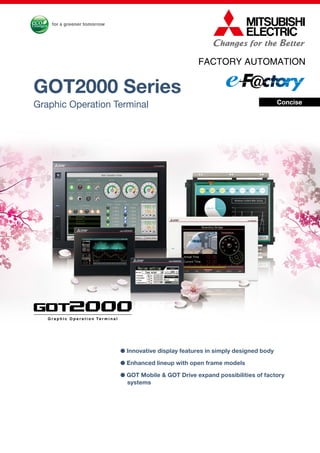 FACTORY AUTOMATION
GOT2000 Series
Graphic Operation Terminal
G r a p h i c O p e r a t i o n Te r m i n a lG r a p h i c O p e r a t i o n Te r m i n a l
● Innovative display features in simply designed body
● Enhanced lineup with open frame models
● GOT Mobile & GOT Drive expand possibilities of factory
systems
Concise
 