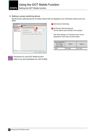 STEP2
Using the GOT Mobile Function
Setting the GOT Mobile function
12 Setting the GOT Mobile function
5. Setting a screen switching device
Set the screen switching device of mobile screens that are displayed on an information device such as a
tablet.
Precautions for using GOT Mobile function
Refer to the Technical Bulletin No. GOT-A-0090.
Click [Screen Switching].
Set [Screen Switching Device].
Use the default value [VGD0] in this example.
With these settings, an individual screen can be
displayed for each client as shown below.
1
2
1
2
Screen switching
GOT Mobile
device (VGD)
Client 1 Client 2
VGD0 GD10000 GD11000
 
