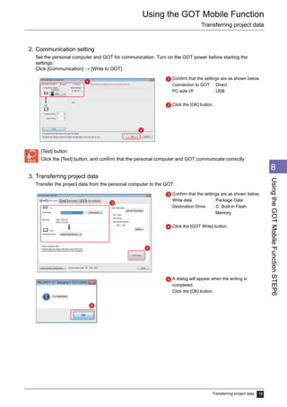 Using the GOT Mobile Function
Transferring project data
Transferring project data 19
1
2
3
4
5
6
7
8
UsingtheGOTMobileFunctionSTEP6
2. Communication setting
Set the personal computer and GOT for communication. Turn on the GOT power before starting the
settings.
Click [Communication] → [Write to GOT].
[Test] button
Click the [Test] button, and confirm that the personal computer and GOT communicate correctly.
3. Transferring project data
Transfer the project data from the personal computer to the GOT.
Confirm that the settings are as shown below.
Connection to GOT : Direct
PC side I/F : USB
Click the [OK] button.
Confirm that the settings are as shown below.
Write data : Package Data
Destination Drive : C: Built-in Flash
Memory
Click the [GOT Write] button.
A dialog will appear when the writing is
completed.
Click the [OK] button.
1
2
1
2
3
4
3
4
5
5
 