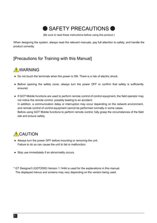 2
SAFETY PRECAUTIONS
(Be sure to read these instructions before using this product.)
When designing the system, always read the relevant manuals, pay full attention to safety, and handle the
product correctly.
[Precautions for Training with this Manual]
WARNING
● Do not touch the terminals when the power is ON. There is a risk of electric shock.
● Before opening the safety cover, always turn the power OFF or confirm that safety is sufficiently
ensured.
● If GOT Mobile functions are used to perform remote control of control equipment, the field operator may
not notice the remote control, possibly leading to an accident.
In addition, a communication delay or interruption may occur depending on the network environment,
and remote control of control equipment cannot be performed normally in some cases.
Before using GOT Mobile functions to perform remote control, fully grasp the circumstances of the field
site and ensure safety.
CAUTION
● Always turn the power OFF before mounting or removing the unit.
Failure to do so can cause the unit to fail or malfunction.
● Stop use immediately if an abnormality occurs.
* GT Designer3 (GOT2000) Version 1.144A is used for the explanations in this manual.
The displayed menus and screens may vary depending on the version being used.
 