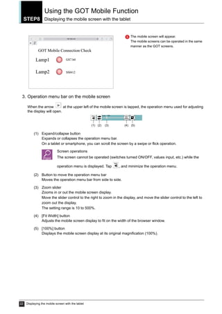 STEP8
Using the GOT Mobile Function
Displaying the mobile screen with the tablet
22 Displaying the mobile screen with the tablet
3. Operation menu bar on the mobile screen
When the arrow at the upper left of the mobile screen is tapped, the operation menu used for adjusting
the display will open.
(1) Expand/collapse button
Expands or collapses the operation menu bar.
On a tablet or smartphone, you can scroll the screen by a swipe or flick operation.
Screen operations
The screen cannot be operated (switches turned ON/OFF, values input, etc.) while the
operation menu is displayed. Tap , and minimize the operation menu.
(2) Button to move the operation menu bar
Moves the operation menu bar from side to side.
(3) Zoom slider
Zooms in or out the mobile screen display.
Move the slider control to the right to zoom in the display, and move the slider control to the left to
zoom out the display.
The setting range is 10 to 500%.
(4) [Fit Width] button
Adjusts the mobile screen display to fit on the width of the browser window.
(5) [100%] button
Displays the mobile screen display at its original magnification (100%).
The mobile screen will appear.
The mobile screens can be operated in the same
manner as the GOT screens.
5
(1) (2) (3) (4) (5)
 