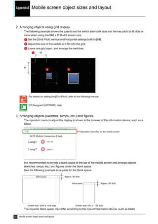Appendix3 Mobile screen object sizes and layout
32 Mobile screen object sizes and layout
2. Arranging objects using grid display
The following example shows the case to set the switch size to 64 dots and the key pitch to 88 dots or
more when using the 640 x 1136-dot screen size.
Set the [Grid Pitch] vertical and horizontal settings both to [64].
Adjust the size of the switch so it fits into the grid.
Leave one grid open, and arrange the switches.
For details on setting the [Grid Pitch], refer to the following manual.
GT Designer3 (GOT2000) Help
3. Arranging objects (switches, lamps, etc.) and figures
The operation menu to adjust the display is shown in the browser of the information device, such as a
tablet.
It is recommended to provide a blank space at the top of the mobile screen and arrange objects
(switches, lamps, etc.) and figures under the blank space.
Use the following example as a guide for the blank space.
The required blank space may differ according to the type of information device, such as tablet.
1
2
3
64
64
1
2 3
Operation menu bar on the mobile screen
Screen size: 2048 x 1536 dots Screen size: 640 x 1136 dots
Blank space Approx. 80 dots
Blank space Approx. 80 dots
 