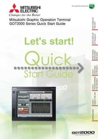 Mitsubishi Graphic Operation Terminal
GOT2000 Series Quick Start Guide
FEATURESOF
THEGOT
FEATURESOF
GTDesigner3
STEP1
CREATING
APROJECT
STEP2
TRANSFERRING
THEPROJECT
STEP3
USINGTHEGOT
APPENDICES
G r a p h i c O p e r a t i o n Te r m i n a lG r a p h i c O p e r a t i o n Te r m i n a l
Let's start!
PREPARING
REQUIRED
DEVICES
 