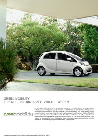 GREEN MOBILITY:
FÜR ALLE, DIE IHRER ZEIT VORAUSFAHREN
Bei MITSUBISHI MOTORS hat die Entwicklung alternativer Antriebe eine über 40-jährige Tradition
und ist uns sehr wichtig. Deswegen beginnt „Green Mobility“ bei uns dank der Verwendung von um-
weltverträglichen Materialien auch schon bei der Fahrzeugproduktion. Wir wollen unsere Kunden
umweltfreundlich, kostensparend und vor allem alltagstauglich mobil machen. Mit dem Mitsubishi
Electric Vehicle haben wir dieses Ziel erreicht. Es ist das erste Elektroauto in Deutschland, das in
größerer Serie produziert wurde, und vereint den Komfort und die Fahrfreude eines modernen Klein-
wagens mit allen Vorteilen eines Elektroautos. Diese Kombination aus umweltschonender Antriebs-
technik und höchster Alltagstauglichkeit nennen wir „Green Mobility“.
Angaben zu Verbrauch, CO2-Emission und Efﬁzienzklasse ﬁnden Sie auf Seite 7.
 