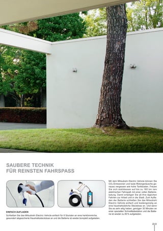 SAUBERE TECHNIK
FÜR REINSTEN FAHRSPASS
Mit dem Mitsubishi Electric Vehicle können Sie
CO2-Emissionen und laute Motorgeräusche ge-
nauso vergessen wie hohe Tankkosten. Freuen
Sie sich stattdessen auf bis zu 160 km rein
elektrischen Fahrspaß mit einer vollen Batterie-
ladung. Damit erledigen Sie all Ihre täglichen
Fahrten zur Arbeit und in die Stadt. Zum Aufla-
den der Batterie schließen Sie das Mitsubishi
Electric Vehicle einfach und kostengünstig an
eine haushaltsübliche Steckdose an. Und wenn
Sie es sehr eilig haben, genügen 30 Minuten an
einer speziellen Schnellladestation und die Batte-
rie ist wieder zu 80 % aufgeladen.
EINFACH AUFLADEN
Schließen Sie das Mitsubishi Electric Vehicle einfach für 8 Stunden an eine herkömmliche,
­gesondert abgesicherte Haushaltssteckdose an und die Batterie ist wieder komplett aufgeladen.
32
 