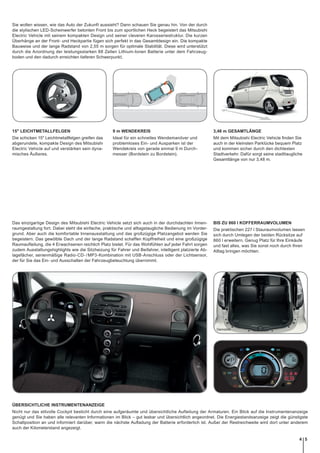 Demobild
Sie wollen wissen, wie das Auto der Zukunft aussieht? Dann schauen Sie genau hin. Von der durch
die stylischen LED-Scheinwerfer betonten Front bis zum sportlichen Heck begeistert das Mitsubishi
Electric Vehicle mit seinem kompakten Design und seiner cleveren Karosseriestruktur. Die kurzen
Überhänge an der Front- und Heckpartie fügen sich perfekt in das Gesamtdesign ein. Die kompakte
Bauweise und der lange Radstand von 2,55 m sorgen für optimale Stabilität. Diese wird unterstützt
durch die Anordnung der leistungsstarken 88 Zellen Lithium-Ionen Batterie unter dem Fahrzeug-
boden und den dadurch erreichten tieferen Schwerpunkt.
15" LEICHTMETALLFELGEN
Die schicken 15" Leichtmetallfelgen greifen das
abgerundete, kompakte Design des Mitsubishi
Electric Vehicle auf und verstärken sein dyna-
misches Äußeres.
9 m WENDEKREIS
Ideal für ein schnelles Wendemanöver und
problemloses Ein- und Ausparken ist der
Wendekreis von gerade einmal 9 m Durch-
messer (Bordstein zu Bordstein).
3,48 m GESAMTLÄNGE
Mit dem Mitsubishi Electric Vehicle ﬁnden Sie
auch in der kleinsten Parklücke bequem Platz
und kommen sicher durch den dichtesten
Stadtverkehr. Dafür sorgt seine stadttaugliche
Gesamtlänge von nur 3,48 m.
Das einzigartige Design des Mitsubishi Electric Vehicle setzt sich auch in der durchdachten Innen-
raumgestaltung fort. Dabei steht die einfache, praktische und alltagstaugliche Bedienung im Vorder-
grund. Aber auch die komfortable Innenausstattung und das großzügige Platzangebot werden Sie
begeistern. Das gewölbte Dach und der lange Radstand schaffen Kopffreiheit und eine großzügige
Raumaufteilung, die 4 Erwachsenen reichlich Platz bietet. Für das Wohlfühlen auf jeder Fahrt sorgen
zudem Ausstattungshighlights wie die Sitzheizung für Fahrer und Beifahrer, intelligent platzierte Ab-
lagefächer, serienmäßige Radio-CD-/MP3-Kombination mit USB-Anschluss oder der Lichtsensor,
der für Sie das Ein- und Ausschalten der Fahrzeugbeleuchtung übernimmt.
BIS ZU 860 l KOFFERRAUMVOLUMEN
Die praktischen 227 l Stauraumvolumen lassen
sich durch Umlegen der beiden Rücksitze auf
860 l erweitern. Genug Platz für Ihre Einkäufe
und fast alles, was Sie sonst noch durch Ihren
Alltag bringen möchten.
ÜBERSICHTLICHE INSTRUMENTENANZEIGE
Nicht nur das stilvolle Cockpit besticht durch eine aufgeräumte und übersichtliche Aufteilung der Armaturen. Ein Blick auf die Instrumentenanzeige
genügt und Sie haben alle relevanten Informationen im Blick – gut lesbar und übersichtlich angeordnet. Die Energiestandsanzeige zeigt die günstigste
Schaltposition an und informiert darüber, wann die nächste Aufladung der Batterie erforderlich ist. Außer der Restreichweite wird dort unter anderem
auch der Kilometerstand angezeigt.
54
 