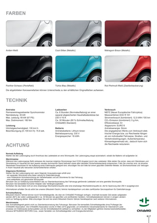 FARBEN
Anden-Weiß Cool-Silber (Metallic)
Rot/Perlmutt-Weiß (Zweifarblackierung)Panther-Schwarz (Perleffekt) Türkis-Blau (Metallic)
Mahagoni-Braun (Metallic)
TECHNIK
Antriebe
Permanentmagnetisierter Synchronmotor
Nennleistung: 35 kW
Max. Leistung: 49 kW (67 PS)
Max. Drehmoment: 180 Nm
Leistung
Höchstgeschwindigkeit: 130 km/h
Beschleunigung (0–100 km/h): 15,9 sek.
Ladezeiten
Ca. 8 Stunden (Normalaufladung) an einer
separat abgesicherten Haushaltssteckdose bei
230 V/10 A
Ca. 30 Minuten (80 %-Schnellaufladung
CHAdeMO-Standard)
Batterie
Antriebsbatterie: Lithium-Ionen
Betriebsspannung: 330 V
Energiespeicher: 16 kWh
Verbrauch
NEFZ (Neuer Europäischer Fahrzyklus)
Messverfahren ECE R 101
Stromverbrauch (kombiniert): 12,5 kWh/100 km
CO2-Emission (kombiniert): 0 g/km,
Efﬁzienzklasse: A+
Abgasnorm: EURO 6
Antriebsenergie: Strom
Die angegebenen Werte zum Verbrauch elek-
trischer Energie bzw. zur Reichweite hängen
ab von individueller Fahrweise, Straßen- und
Verkehrsbedingungen, Außentemperatur,
Klimaanlageneinsatz etc., dadurch kann sich
die Reichweite reduzieren.
ACHTUNG
Normale Auﬂadung
Starten Sie den Ladevorgang durch Anschluss des Ladekabels an eine Stromquelle. Der Ladevorgang stoppt automatisch, sobald die Batterie voll aufgeladen ist.
Warnhinweise
Während des Ladevorgangs fließt zeitweise die maximal mögliche Strommenge (laut CCID-Angabe) durch das Ladekabel. Bitte stellen Sie sicher, dass sich Steckdosen und
Stromleitung im Haushalt auf dem jeweils neusten technischen Stand beﬁnden sowie allen aktuellen Sicherheitsstandards entsprechen. Falls Sie unsicher sind, ob einzelne
Steckdosen/Anschlüsse für die Aufladung eines Elektroautos geeignet sind, erkundigen Sie sich bitte bei einem geprüften Elektriker-Meister, ob Stromanschlüsse und -leitungen
in Ihrem Haushalt alle relevanten Sicherheitskriterien erfüllen.
Allgemeine Richtlinien
Starten Sie den Ladevorgang erst, wenn folgende Voraussetzungen erfüllt sind:
- ein separater Stromkreis/eine feste Leitung für Elektrofahrzeuge
- eine Fehlerstrom-Schutzeinrichtung am Verteilerkasten und am Stromkreis für das Fahrzeug
- eine wetterfeste und geschützte Stromquelle
Benutzen Sie zur Aufladung ausschließlich das zur Standardausrüstung des Fahrzeugs gehörende Ladekabel und eine geerdete Stromquelle.
Benutzen Sie keinesfalls Konverter/Adapter oder Verlängerungskabel.
Schließen Sie das Kabel nicht an eine dreiphasige Wechselstromquelle oder eine einphasige Wechselstromquelle an, die für Spannung über 250 V ausgelegt sind.
Informationen erhalten Sie ab sofort bei unseren Mitsubishi Electric Vehicle Handelspartnern und allen zertiﬁzierten Servicepartnern für Elektrofahrzeuge.
Schnellauﬂadung
Mitsubishi Electric Vehicle können durch Schnellladegeräte, die über ein CHAdeMO Prüfsiegel verfügen, innerhalb kürzester Zeit wieder aufgeladen
werden (80% der vollen Ladekapazität in ca. 30 Minuten bei geprüften und zertiﬁzierten Geräten). Schnellladestationen können in einigen Ländern
nicht zur Verfügung stehen. Bitte erkundigen Sie sich bei einem Mitsubishi Electric Vehicle Handelspartner nach weiteren Informationen.
Warnhinweise
Das Schnellladegerät gehört nicht zur Standardausrüstung des Fahrzeugs. Benutzen Sie keinesfalls Schnellladegeräte ohne Prüfsiegel der
CHAdeMO Association. Die CHAdeMO Association wurde im März 2010 gegründet, um einheitliche Industriestandards für Gleichstrom-Lade-
prozesse von Elektroautos sicherzustellen und die Schnellladetechnik weltweit zu vermarkten. Zu den Mitgliedern gehören diverse Automobilhersteller,
inklusive MITSUBISHI MOTORS Corp., sowie Hersteller von Schnellladegeräten und Energieunternehmen.
Die abgebildeten Karosseriefarben können Unterschiede zu den erhältlichen Originalfarben aufweisen.
76
 