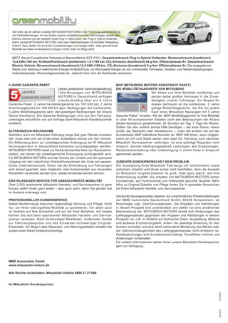 05/2014P-510514
MAP (MITSUBISHI MOTORS ASSISTANCE PAKET)
DIE MOBILITÄTSGARANTIE VON MITSUBISHI
Wir fühlen uns Ihrer Mobilität verpflichtet und
setzen dabei großes Vertrauen in die Zuver-
lässigkeit unserer Fahrzeuge. Ein Beweis für
dieses Vertrauen ist die kostenlose, 5 Jahre
gültige Mobilitätsgarantie, die Sie bei jedem
Kauf eines Mitsubishi Neuwagen mit 5 Jahre
Garantie-Paket * erhalten. Mit der MAP-Mobilitätsgarantie ist Ihre Mobilität
in über 40 europäischen Staaten nach den Bedingungen der Allianz
Global Assistance gewährleistet. 24 Stunden am Tag, 7 Tage die Woche.
Sollten Sie also wirklich einmal Hilfe benötigen – bei einer Panne, einem
Unfall, bei Diebstahl oder Vandalismus –, rufen Sie einfach die auf der
Kundenkarte MAP beﬁndliche Nummer an. MAP hilft Ihnen, wenn möglich,
sofort an Ort und Stelle weiter oder lässt Ihr Fahrzeug zum nächsten
Mitsubishi Servicepartner verbringen. Ist eine sofortige Reparatur nicht
möglich, können bedingungsgemäß Leistungen wie Ersatzwagen,
Reisekostenerstattung oder Unterbringung in einem Hotel in Anspruch
genommen werden.
ZUBEHÖR-SONDERWÜNSCHE? KEIN PROBLEM.
Die Ausstattung Ihres Mitsubishi Fahrzeugs mit funktionellem sowie
optischem Zubehör wird Ihnen sicher nicht leichtfallen, denn die Auswahl
an Mitsubishi Original-Zubehör ist groß. Aber ganz gleich, wie Ihre
Entscheidung ausfällt, Sie erhalten von MITSUBISHI MOTORS immer
hochwertige, auf Funktionalität und Haltbarkeit geprüfte Qualität. Mehr
Infos zu Original-Zubehör und Pflege ﬁnden Sie in speziellen Broschüren
bei Ihrem Mitsubishi Handels- und Servicepartner.
Genannte Neuwagenpreise basieren auf unverbindlichen Preisempfehlungen
der MMD Automobile Deutschland GmbH, 65428 Rüsselsheim, ab
Importlager zzgl. Überführungskosten. Die Angaben und Abbildungen
in diesem Prospekt sind unverbindlich und stellen nur eine annähernde
Beschreibung dar. MITSUBISHI MOTORS behält sich Änderungen des
Liefergegenstandes gegenüber den Angaben und Abbildungen in diesem
Prospekt vor, z.B. im Hinblick auf technische Daten, Ausstattung, Material
und äußeres Erscheinungsbild, sofern die jeweilige Änderung für den
Kunden zumutbar und eine damit verbundene Minderung des Wertes oder
der Gebrauchstauglichkeit des Liefergegenstandes nicht erheblich ist.
Farbabweichungen sind drucktechnisch bedingt. Druckfehler, Irrtümer und
Änderungen vorbehalten.
Für weitere Informationen stehen Ihnen unsere Mitsubishi Handelspartner
gern zur Verfügung.
5 JAHRE GARANTIE-PAKET
(neben gesetzlicher Sachmängelhaftung)
*Alle Neuwagen von MITSUBISHI
MOTORS in Deutschland verfügen
standardmäßig über ein 5 Jahre
Garantie-Paket: 3 Jahre Herstellergarantie bis 100.000 km, 2 Jahre
Anschlussgarantie bis 150.000 km gem. Bedingungen der CarGarantie,
5 Jahre Mobilitätsgarantie gem. den jeweiligen Bedingungen der Allianz
Global Assistance. Die Garantie-Bedingungen sind aus den Fahrzeug-
unterlagen ersichtlich und auf Anfrage beim Mitsubishi Handelspartner
erhältlich.
ALTFAHRZEUG-RÜCKNAHME
Nachdem auch ein Mitsubishi-Fahrzeug lange Zeit gute Dienste erwiesen
hat, muss man sich am Ende eines Autolebens einmal von ihm trennen.
Ein Altfahrzeug kann zur umweltgerechten Entsorgung bei 87 Mitsubishi
Servicepartnern in Deutschland kostenlos zurückgegeben werden.
MITSUBISHI MOTORS bietet ein flächendeckendes Netz von Rücknahme-
stellen, bei denen die umweltgerechte Entsorgung sichergestellt wird.
Für MITSUBISHI MOTORS sind der Schutz der Umwelt und der sparsame
Umgang mit den natürlichen Rohstoffvorkommen der Erde ein wesent-
liches Unternehmensziel. Schon bei der Entwicklung von Fahrzeugen
wird darauf geachtet, dass möglichst viele Komponenten aus recycelten
Rohstoffen verwendet werden bzw. wiederverwendet werden können.
ERSTKLASSIGER SERVICE FÜR UNBESCHWERTE MOBILITÄT
Über 2.500 autorisierte Mitsubishi Handels- und Servicepartner in ganz
Europa helfen Ihnen gern weiter – also auch dann, wenn Sie gerade mal
im Ausland unterwegs sind.
PROFESSIONELLER KUNDENSERVICE
Selbst Neufahrzeuge brauchen regelmäßige Wartung und Pflege. Nicht
nur, um Ihnen störungsfreie Mobilität zu garantieren. Vor allem auch
im Hinblick auf Ihre Sicherheit und auf die Ihrer Beifahrer. Auf beides
können Sie sich beim autorisierten Mitsubishi Handels- und Service-
partner verlassen. Dank fachkundiger Mitarbeiter, modernster Geräte
zur Fahrzeugdiagnose und des Einsatzes hochwertiger Original-
Ersatzteile. Vor Beginn aller Reparatur- und Wartungsarbeiten erhalten Sie
zudem einen klaren Kostenvoranschlag.
MMD Automobile GmbH
www.mitsubishi-motors.de
Alle Rechte vorbehalten. Mitsubishi Infoline 0800 21 21 888
Ihr Mitsubishi Handelspartner:
NEFZ (Neuer Europäischer Fahrzyklus) Messverfahren ECE R101, Gesamtverbrauch Plug-in Hybrid Outlander: Stromverbrauch (kombiniert)
13,4 kWh/100 km; Kraftstoffverbrauch (kombiniert) 1,9 l/100 km; CO2-Emission (kombiniert) 44 g/km; Efﬁzienzklasse A+. Gesamtverbrauch
Electric Vehicle: Stromverbrauch (kombiniert) 12,5 kWh/100 km; CO2-Emission (kombiniert) 0 g/km; Efﬁzienzklasse A+. Die angegebenen
Werte zum Verbrauch elektrischer Energie/Kraftstoff bzw. zur Reichweite hängen ab von individueller Fahrweise, Straßen- und Verkehrsbedingungen,
Außentemperatur, Klimaanlageneinsatz etc., dadurch kann sich die Reichweite reduzieren.
Seit mehr als 40 Jahren investiert MITSUBISHI MOTORS in die Forschung und Entwicklung
von Elektrofahrzeugen. An der Spitze unserer umweltschonenden Technologien stehen das
Electric Vehicle und der weltweit erste Plug-in Hybrid SUV, der Plug-in Hybrid Outlander.
Damit verfügt MITSUBISHI MOTORS über zwei Elektrokonzepte mit höchster Alltagstaug-
lichkeit. Dazu bieten wir sinnvolle Zusatzleistungen und sorgen dafür, dass grenzenloser
Mobilität auf Basis erneuerbarer Energien nichts mehr im Wege steht.
 