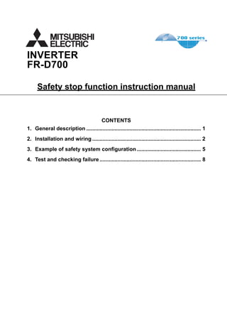 INVERTER
FR-D700
Safety stop function instruction manual
CONTENTS
1. General description ............................................................................. 1
2. Installation and wiring ......................................................................... 2
3. Example of safety system configuration ........................................... 5
4. Test and checking failure .................................................................... 8
 