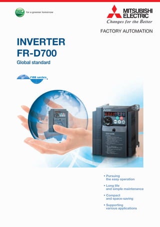 • Pursuing
the easy operation
• Long life
and simple maintenance
• Compact
and space-saving
• Supporting
various applications
INVERTER
FR-D700
Global standard
FACTORY AUTOMATION
 