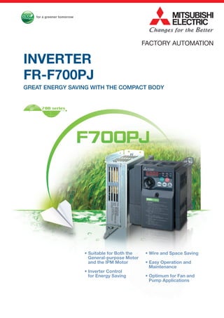 FACTORY AUTOMATION
• Wire and Space Saving
• Easy Operation and
Maintenance
• Optimum for Fan and
Pump Applications
• Suitable for Both the
General-purpose Motor
and the IPM Motor
• Inverter Control
for Energy Saving
INVERTER
FR-F700PJ
GREAT ENERGY SAVING WITH THE COMPACT BODY
 