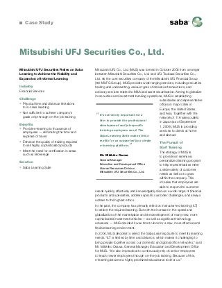 Case Study

Mitsubishi UFJ Securities Co., Ltd.
Mitsubishi UFJ Securities Relies on Saba
Learning to Achieve the Visibility and
Expansion of Informal Learning
Industry
Financial Services
Challenge
ƒƒ Physical time and distance limitations
to in-class learning
ƒƒ Not sufficient to achieve company’s
goals only through on-the-job training
Benefits
ƒƒ Provide e-learning to thousands of
employees — eliminating the time and
expense of travel
ƒƒ Enhance the quality of training required
to sell highly sophisticated products
ƒƒ Meet the need for certification in areas
such as Brokerage
Solution
ƒƒ Saba Learning Suite

Mitsubishi UFJ Co., Ltd. (MUS) was formed in October 2005 from a merger
between Mitsubishi Securities Co., Ltd. and UFJ Tsubasa Securities Co.,
Ltd. As the core securities company of the Mitsubishi UFJ Financial Group
(the MUFG Group), MUS provides wide-ranging services, including securities
trading and underwriting, various types of derivative transactions, and
advisory services related to M&A and asset securitization. Aiming to globalize
its securities and investment banking operations, MUS is establishing
subsidiaries and representative
offices in major cities in
Europe, the United States,
and Asia. Together with the
It’s extremely important for a
network of 116 sales outlets
firm to provide the professional
in Japan (as of September
development and job-specific
1, 2008), MUS is providing
training employees need. The
services to clients at home
and abroad.
Saba Learning Suite makes this a

“

reality for us supported by a single

The Pursuit of
Staff Training
The strategy of MUS is
Mr. Mikihiko Osawa
to provide an extensive,
General Manager
personalized training program
Education and Development Office
to help representatives meet
Human Resources Division
a wide variety of customer
Mitsubishi UFJ Securities Co., Ltd.
needs as well as to grow
within the company. This
includes that employees are
able to respond to customer
needs quickly, effectively and knowledgably discuss a wide range of financial
products and specialties, address specific customer challenges, and always
adhere to the highest ethics.
e-learning platform.

”

In the past, the company has primarily relied on instructor-led training (ILT)
to deliver the required learning. But with the increase in the speed and
globalization of the marketplace and the development of many new, more
sophisticated investment vehicles — as well as significant technology
advances — MUS decided it was time to look for a new, more effective and
flexible learning environment.
In 2004, MUS decided to select the Saba Learning Suite to meet its learning
needs. “ILT is limited by time and distance, which makes it challenging to
bring people together across our domestic and global office networks,” said
Mr. Mikihiko Osawa, General Manager, Education and Development Office
for MUS. “It is also impractical to continuously rely on senior employees
to teach newer employees through on-the-job training. Because of this,
e-learning became a highly prioritized educational tool for us.”

 