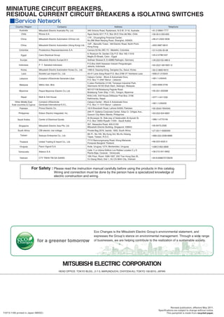 Revised publication, effective May 2011.
Specifications are subject to change without notice.
This pamphlet is made from recycled paper.Y-0713 1105 printed in Japan (MDOC)
HEAD OFFICE: TOKYO BLDG., 2-7-3, MARUNOUCHI, CHIYODA-KU, TOKYO 100-8310, JAPAN
MINIATURE CIRCUIT BREAKERS,
RESIDUAL CURRENT CIRCUIT BREAKERS & ISOLATING SWITCHES
Country / Region Company Address Telephone
Australia
China
Mitsubishi Electric Australia Pty. Ltd.
Mitsubishi Electric Automation (China) Ltd.
348 Victoria Road, Rydalmere, N.S.W. 2116, Australia +61-2-9684-7777
+86-21-2322-3030
17/F., ChuangXing Financial Center,
No.288 West Nanjing Road, Shanghai, 200003
China Mitsubishi Electric Automation (Hong Kong) Ltd. +852-2887-8810
10/F., Manulife Tower, 169 Electric Road, North Point,
Hong Kong
Colombia Proelectrico Representaciones S.A. Carrera 53 No 29C-73 - Medellin, Colombia +57-4-235-30-38
Egypt Cairo Electrical Group
9, Rostoum St. Garden City P.O. Box 165-11516
Maglis El-Shaab, Cairo - Egypt
+20-2-27961337
Europe Mitsubishi Electric Europe B.V. Gothaer Strasse 8, D-40880 Ratingen, Germany +49-(0)2102-486-0
Indonesia
Korea
Laos
Mitsubishi Electric Automation Korea Co., Ltd.
Societe Lao Import Co., Ltd.
P.O.Box 5045 Kawasan Industri Pergudangan,
Jakarta, Indonesia
1480-6, Gayang-Dong, Gangseo-Gu, Seoul, Korea
43-47 Lane Xang Road P.O. Box 2789 VT Vientiane Laos
+62-(0)21-6610651-9
+82-2-3660-9572
+856-21-215043
P. T. Sahabat Indonesia
Lebanon Comptoir d'Electricite Generale-Liban
Cebaco Center - Block A Autostrade Dora,
P.O. Box 11-2597 Beirut - Lebanon
+961-1-240445
Myanmar
Nepal
Peace Myanmar Electric Co.,Ltd.
Watt & Volt House
NO137/139 Botataung Pagoda Road,
Botataung Town Ship 11161, Yangon, Myanmar
KHA 2-65, Volt House Dillibazar Post Box: 2108,
Kathmandu, Nepal
Malaysia Mittric Sdn. Bhd.
5 Jalan Pemberita U1/49, Temasya Industrial Park,
Glenmarie 40150 Shah Alam, Selangor, Malaysia
+603-5569-3748
+95-(0)1-202589
+977-1-4411330
Comptoir d'Electricite
Generale-International-S.A.L.
Cebaco Center - Block A Autostrade Dora
P.O. Box 11-1314 Beirut - Lebanon
+961-1-240430
Other Middle East
Arab countries & Cyprus
Pakistan
Philippines
Prince Electric Co.
Edison Electric Integrated, Inc.
1&16 Brandreth Road, Lahore-54000, Pakistan
24th Fl. Galleria Corporate Center, Edsa Cr. Ortigas Ave.,
Quezon City Metro Manila, Philippines
+92-(0)42-7654342
+63-(0)2-634-8691
Saudi Arabia Center of Electrical Goods
Al-Shuwayer St. Side way of Salahuddin Al-Ayoubi St.
P.O. Box 15955 Riyadh 11454 - Saudi Arabia
+966-1-4770149
South Africa CBI-electric: low voltage Private Bag 2016, Isando, 1600, South Africa +27-(0)11-9282000
Taiwan
Thailand
Setsuyo Enterprise Co., Ltd.
United Trading & Import Co., Ltd.
6th Fl., No.105, Wu Kung 3rd, Wu-Ku Hsiang,
Taipei, Taiwan, R.O.C.
77/12 Bamrungmuang Road, Klong Mahanak,
Pomprab Bangkok Thailand
+886-(0)2-2298-8889
+66-223-4220-3
Uruguay Fierro Vignoli S.A. Avda. Uruguay 1274, Montevideo, Uruguay +598-2-902-0808
Venezuela Adesco S.A.
Calle 7 La Urbina Edificio Los Robles Locales C y D
Planta Baja, Caracas - Venezuela
+58-212-241-9952
Chile Rhona S.A. Agua Santa 4211 P.O. Box 30-D Vina del Mar, Chile +56-32-2-320-600
Vietnam CTY TNHH-TM SA GIANG
10th Floor, Room 1006-1007, 255 Tran Hung Dao St.,
Co Giang Ward, Dist 1, Ho Chi Minh City, Vietnam
+84-8-8386727/28/29
Singapore Mitsubishi Electric Asia Pte. Ltd.
307, Alexandra Road, #05-01/02
Mitsubishi Electric Building, Singapore 159943
+65-6473-2308
For Safety : Please read the instruction manual carefully before using the products in this catalog.
Wiring and connection must be done by the person have a specialized knowledge of
electric construction and wiring.
 