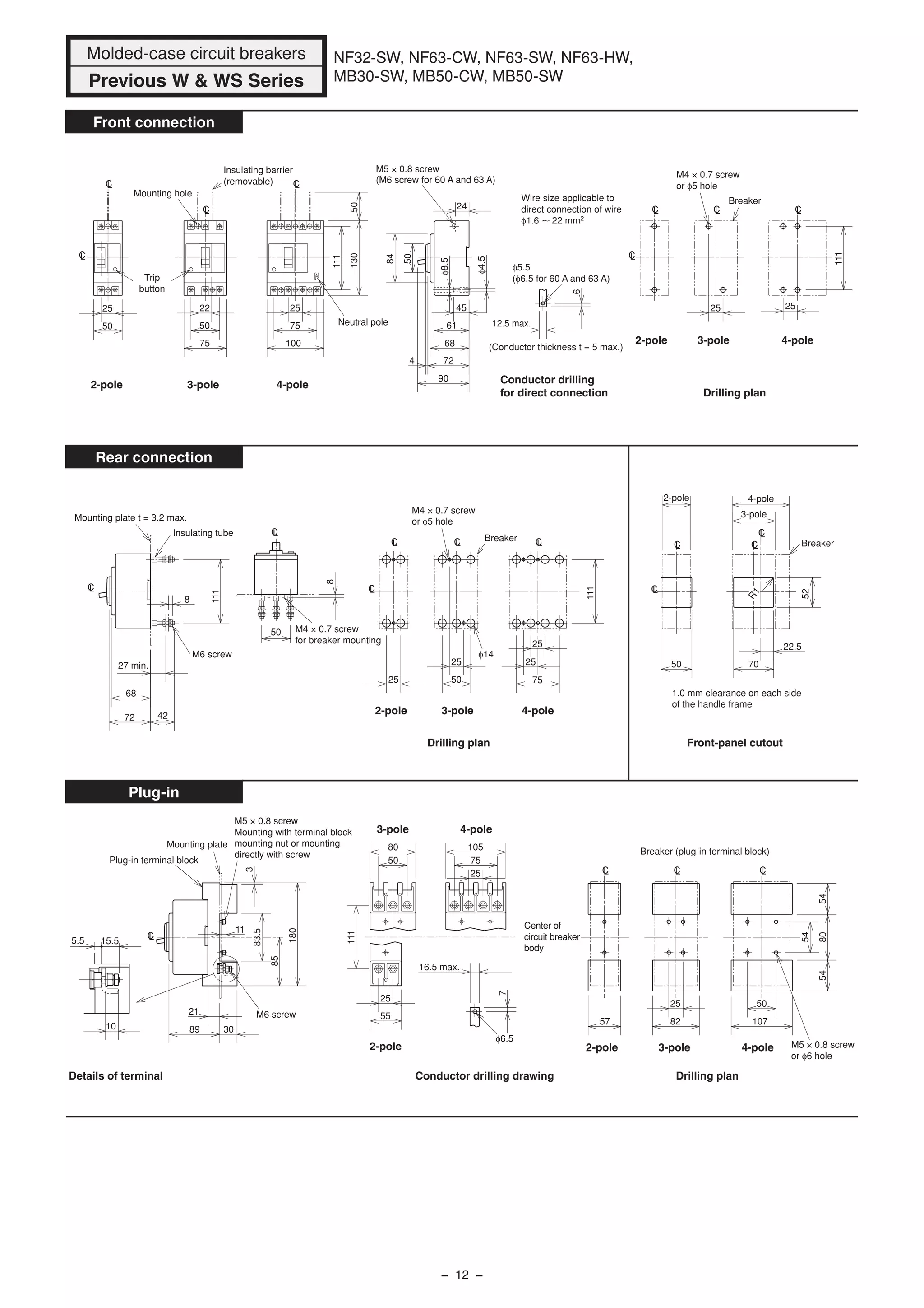 Wire size applicable to
direct connection of wire
φ1.6 22 mm2
CL
CL
LC
LC
22
Neutral pole
Insulating barrier
(removable)
Mounting hole
Trip
button
25
50 50
75
25
75
100
50130
111
12.5 max.
6
φ5.5
(φ6.5 for 60 A and 63 A)
LC
CL
CLCL
Breaker
Drilling plan
M4 × 0.7 screw
or φ5 hole
2525
111
50
84
24
45
φ8.5
61
68
724
90
M5 × 0.8 screw
(M6 screw for 60 A and 63 A)
φ4.5
Conductor drilling
for direct connection
(Conductor thickness t = 5 max.)
LC
CL LC LC
φ14
Breaker
M4 × 0.7 screw
or φ5 hole
Drilling plan
111
25
25
75
25
5025
27 min.
8
72
68
42
111
8
50
Mounting plate t = 3.2 max.
Insulating tube
M6 screw
M4 × 0.7 screw
for breaker mounting
LC
LC
Front-panel cutout
1.0 mm clearance on each side
of the handle frame
CL
CL
50
2-pole
3-pole
CL
LC
22.5
70
52
4-pole
Breaker
CL LC LC
Center of
circuit breaker
body
Drilling plan
Breaker (plug-in terminal block)
M5 × 0.8 screw
or φ6 hole
54
545480
57 82
25
107
50
Conductor drilling drawing
4-pole3-pole
50
80
75
25
105
111
55
25
16.5 max.
7
φ6.5
LC
11
Plug-in terminal block
Mounting plate
Details of terminal
M6 screw
M5 × 0.8 screw
Mounting with terminal block
mounting nut or mounting
directly with screw
3
180
83.5
85
30
21
89
5.5 15.5
10
R1
2-pole 3-pole 4-pole
2-pole 3-pole 4-pole
2-pole 3-pole 4-pole
2-pole 3-pole 4-pole2-pole
Molded-case circuit breakers
Previous W & WS Series
NF32-SW, NF63-CW, NF63-SW, NF63-HW,
MB30-SW, MB50-CW, MB50-SW
Front connection
Rear connection
Plug-in
− 12 −
 