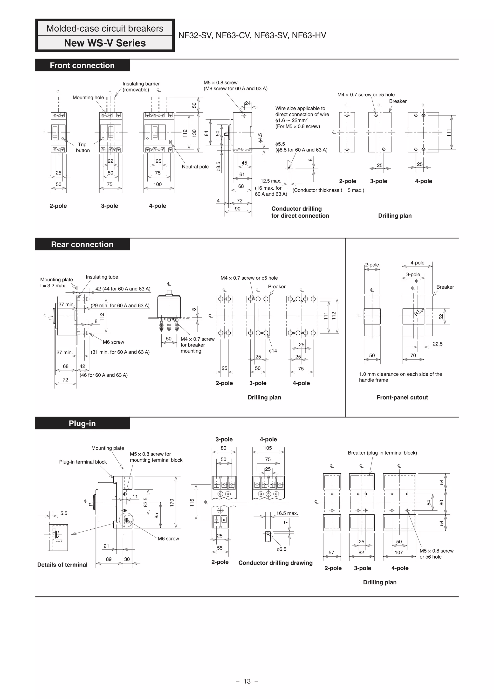 42 (44 for 60 A and 63 A)
21
3089
11
7
16.5 max.
57 82
25 50
107
548054
54
83.5
85
170
116
80
50
25
55
105
75
25
5.5
φ6.5
8
Mounting plate
t = 3.2 max.
Insulating tube
50
22.5
φ14
70
52
R1
111
25
25
75
25
5025
50
4268
72
8
27 min.
27 min.
112
112
Mounting hole
22
25
50
50
75
25
75
100
50130
Insulating barrier
(removable)
Neutral pole
Trip
button
8
φ8.5
45
50
84
24
61
68
724
90
12.5 max.
φ4.5
φ5.5
(φ8.5 for 60 A and 63 A)
(16 max. for
60 A and 63 A)
(31 min. for 60 A and 63 A)
(29 min. for 60 A and 63 A)
(46 for 60 A and 63 A)
M5 × 0.8 screw
(M8 screw for 60 A and 63 A)
(Conductor thickness t = 5 max.)
Conductor drilling
for direct connection
2525
111
Breaker
M4 × 0.7 screw or φ5 hole
Breaker
M4 × 0.7 screw or φ5 hole
M6 screw
M4 × 0.7 screw
for breaker
mounting
Drilling plan Front-panel cutout
1.0 mm clearance on each side of the
handle frame
2-pole
3-pole
4-pole
Breaker
Breaker (plug-in terminal block)
M5 × 0.8 screw
or φ6 hole
4-pole3-pole
Plug-in terminal block
Mounting plate
M6 screw
M5 × 0.8 screw for
mounting terminal block
Wire size applicable to
direct connection of wire
φ1.6 22mm2
(For M5 × 0.8 screw)
Drilling plan
Drilling plan
Details of terminal Conductor drilling drawing
Molded-case circuit breakers
New WS-V Series
NF32-SV, NF63-CV, NF63-SV, NF63-HV
Front connection
Rear connection
Plug-in
2-pole 3-pole 4-pole
2-pole 3-pole 4-pole
2-pole
2-pole
3-pole 4-pole
2-pole 3-pole 4-pole
112
− 13 −
 