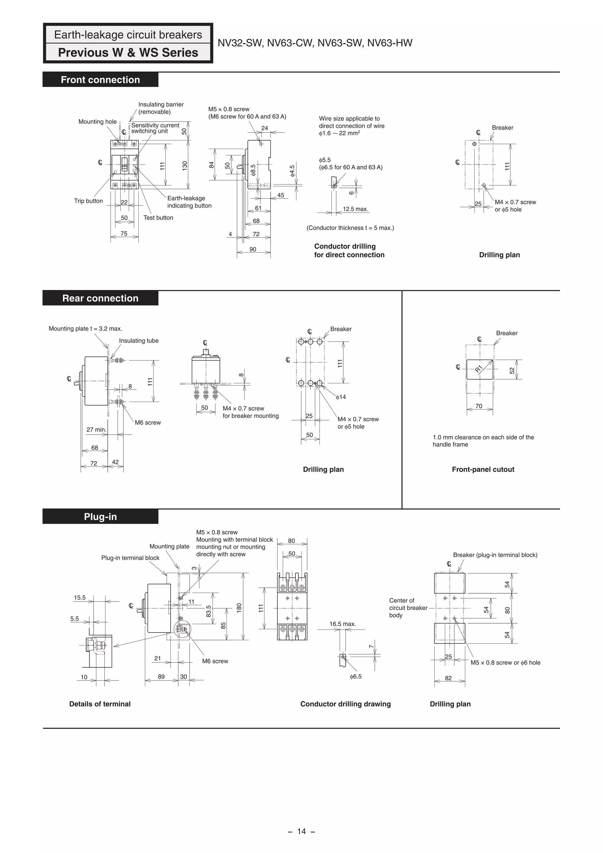 25
6
12.5 max.
90
4 72
68
61
φ8.5
φ4.5
45
24
84
75
50
22
111
130
111
50
Mounting hole
Insulating barrier
(removable)
Sensitivity current
switching unit
Earth-leakage
indicating button
Test button
Trip button
M5 × 0.8 screw
(M6 screw for 60 A and 63 A)
φ5.5
(φ6.5 for 60 A and 63 A)
Wire size applicable to
direct connection of wire
φ1.6 22 mm2
Breaker
M4 × 0.7 screw
or φ5 hole
Drilling plan
LC
LC
LC
LC
27 min.
8
72
68
42
111
8
50
50
25
111
Mounting plate t = 3.2 max.
Insulating tube
M6 screw
M4 × 0.7 screw
for breaker mounting
φ14
M4 × 0.7 screw
or φ5 hole
Breaker
Drilling plan
LC
LC
LC
LC
52
70
Breaker
Front-panel cutout
1.0 mm clearance on each side of the
handle frame
R
1
LC
LC
10
15.5
5.5
89
21
30
85
83.5
180
3
7
16.5 max.
111
80
50
25
82
805454
54
11
Plug-in terminal block
Mounting plate
M5 × 0.8 screw
Mounting with terminal block
mounting nut or mounting
directly with screw
M6 screw
φ6.5
Conductor drilling drawing
M5 × 0.8 screw or φ6 hole
Breaker (plug-in terminal block)
Center of
circuit breaker
body
Drilling plan
LC
LC
50
Conductor drilling
for direct connection
(Conductor thickness t = 5 max.)
Details of terminal
Earth-leakage circuit breakers
Previous W & WS Series
NV32-SW, NV63-CW, NV63-SW, NV63-HW
Front connection
Rear connection
Plug-in
− 14 −
 