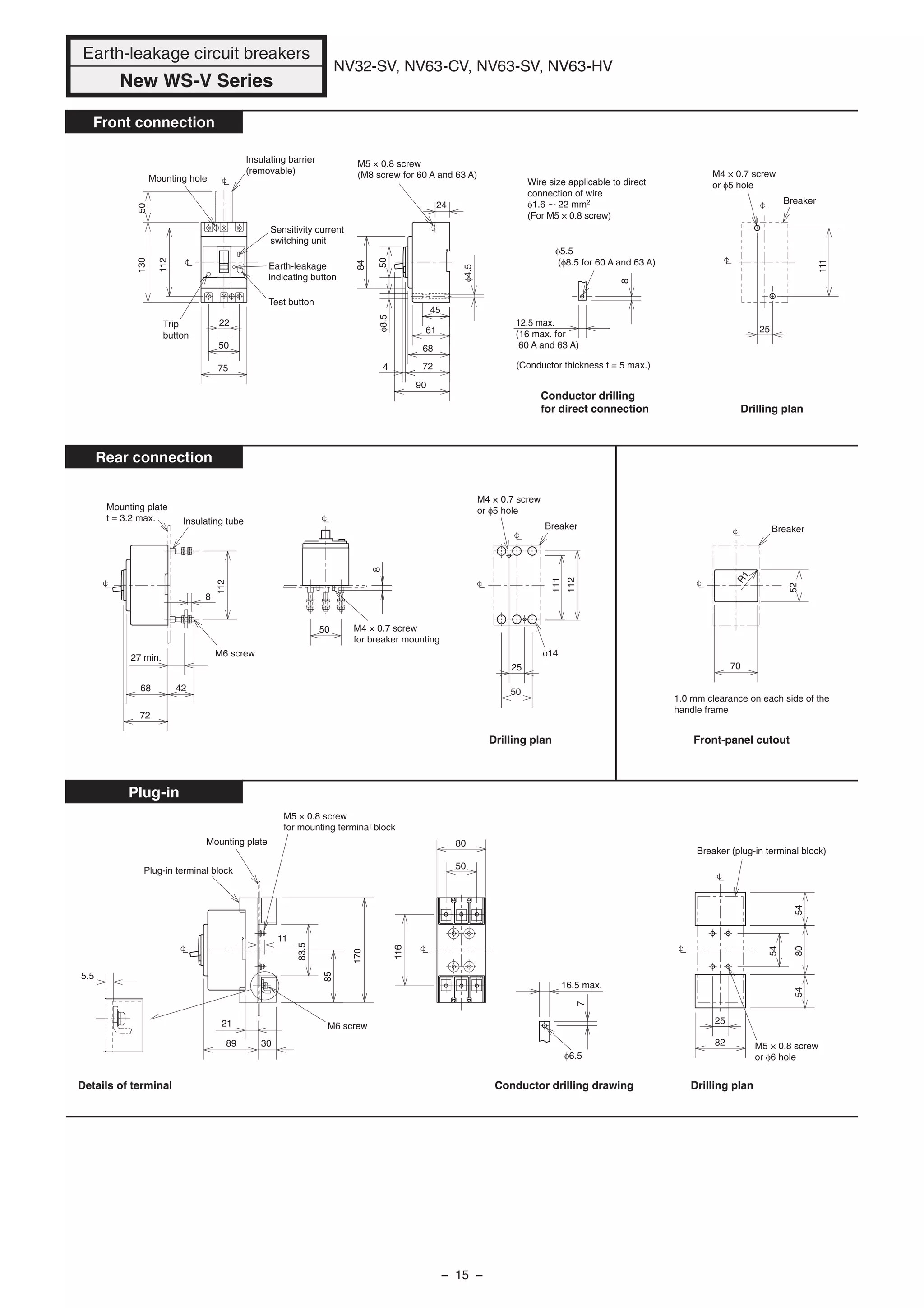 112
8
72
68 42
50
50
25
R1
52
70
φ14
φ4.5
25
90
4 72
68
61
24
84
75
50
22
50
φ6.5
111
130
112
50
8
5.5
50
80
116
170
85
54
548054
25
82
7
11
89 30
21
8
45
φ8.5
12.5 max.
(16 max. for
60 A and 63 A)
Mounting hole
Insulating barrier
(removable)
Sensitivity current
switching unit
Earth-leakage
indicating button
Test button
Trip
button
M5 × 0.8 screw
(M8 screw for 60 A and 63 A)
φ5.5
(φ8.5 for 60 A and 63 A)
Breaker
M4 × 0.7 screw
or φ5 hole
Conductor drilling
for direct connection
(Conductor thickness t = 5 max.)
27 min.
Mounting plate
t = 3.2 max. Insulating tube
M6 screw
M4 × 0.7 screw
for breaker mounting
M4 × 0.7 screw
or φ5 hole
Breaker
Drilling plan
Drilling plan
Breaker
1.0 mm clearance on each side of the
handle frame
Front-panel cutout
16.5 max.
Plug-in terminal block
Mounting plate
M6 screw
Conductor drilling drawing
M5 × 0.8 screw
or φ6 hole
Breaker (plug-in terminal block)
Drilling plan
83.5
M5 × 0.8 screw
for mounting terminal block
Details of terminal
Earth-leakage circuit breakers
New WS-V Series
NV32-SV, NV63-CV, NV63-SV, NV63-HV
Front connection
Rear connection
Plug-in
Wire size applicable to direct
connection of wire
φ1.6 22 mm2
(For M5 × 0.8 screw)
111
112
− 15 −
 