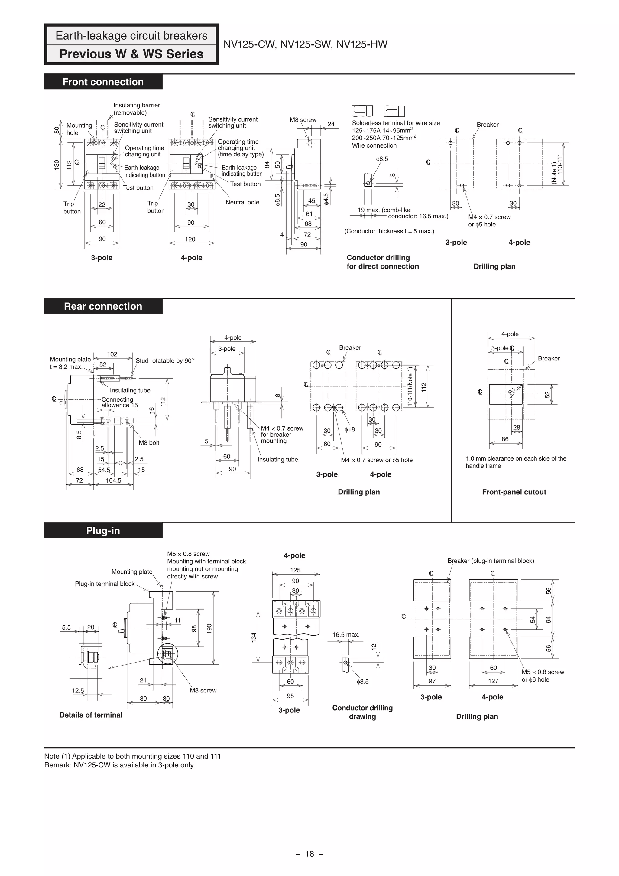 CLLC
LC
3030
Breaker
Drilling plan
M4 × 0.7 screw
or φ5 hole
CL
LC
LC
Trip
button
Trip
button
Operating time
changing unit
(time delay type)
Sensitivity current
switching unit
Test button
Earth-leakage
indicating button
120
90
30 Neutral pole
Earth-leakage
indicating button
Test button
Sensitivity current
switching unit
Operating time
changing unit
130
112
50
90
60
22
Insulating barrier
(removable)
Mounting
hole
24
84
50
68
61
45
724
90
φ8.5
M8 screw
19 max. (comb-like
conductor: 16.5 max.)
Conductor drilling
for direct connection
(Conductor thickness t = 5 max.)
φ8.5
φ4.5
8
CL
102
52
Connecting
allowance 15
72
68
8.5
2.5
15
54.5
104.5
15
2.5
16
112
Mounting plate
t = 3.2 max.
Stud rotatable by 90°
Insulating tube
M8 bolt
90
60
5
8
Insulating tube
M4 × 0.7 screw
for breaker
mounting
LCCL
CL
110-111(Note1)
30
30
90
112
60
30
M4 × 0.7 screw or φ5 hole
Breaker
Drilling plan
φ18
LC
LC
LC
28
Breaker
52
86
R1
12.5
5.5 20
Details of terminal
16.5 max.
12
φ8.5
Conductor drilling
drawing
CL
89
Plug-in terminal block
Mounting plate
98
190
11
21
30
M8 screw
M5 × 0.8 screw
Mounting with terminal block
mounting nut or mounting
directly with screw
LC
Drilling plan
CL CL
Breaker (plug-in terminal block)
54
945656
127
6030
97
M5 × 0.8 screw
or φ6 hole
30
125
90
95
60
134
Note (1) Applicable to both mounting sizes 110 and 111
Remark: NV125-CW is available in 3-pole only.
110-111
(Note1)
Front-panel cutout
1.0 mm clearance on each side of the
handle frame
Earth-leakage circuit breakers
Previous W & WS Series
NV125-CW, NV125-SW, NV125-HW
Front connection
Rear connection
Plug-in
3-pole
4-pole
3-pole
4-pole
3-pole 4-pole
3-pole 4-pole
3-pole 4-pole
3-pole
3-pole
4-pole
4-pole
Solderless terminal for wire size
125~175A 14~95mm2
200~250A 70~125mm2
Wire connection
− 18 −
 