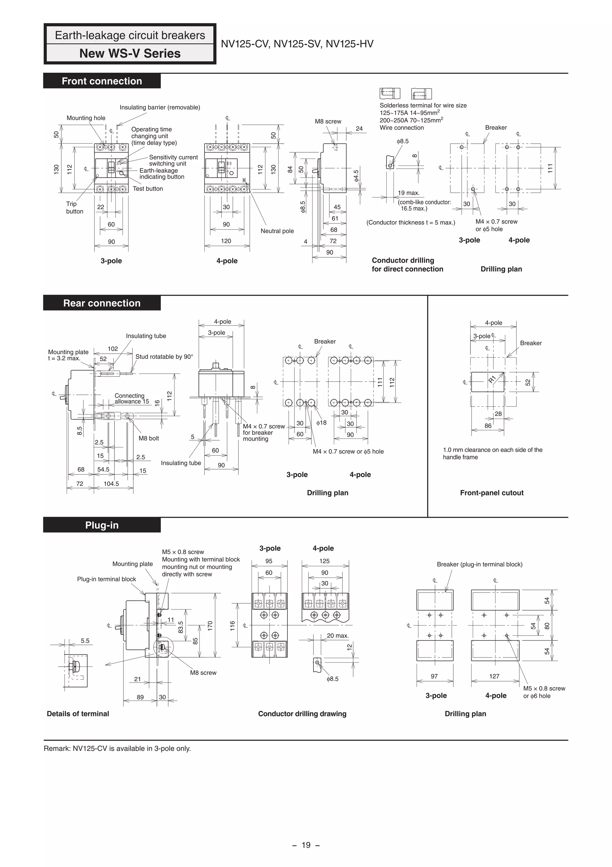 111
111
8
19 max.
(comb-like conductor:
16.5 max.)
50
112
130
φ18
R1
30
50
90
30
90
120
28
90
30
112
30
112
130
102
52
72
68
8.5
2.5
15
54.5
104.5
15
2.5
16
112
60
5
86
52
60
30
90
60
22
24
84
50
68
61
45
724
90
8
30
5.5
83.5
85
170
12
3089
21
11
54
805454
97 127φ8.5
60
95
116
30
90
125
Connecting
allowance 15
Drilling plan
Breaker (plug-in terminal block)
M5 × 0.8 screw
or φ6 hole
20 max.
Conductor drilling drawingDetails of terminal
Plug-in terminal block
Mounting plate
M8 screw
M5 × 0.8 screw
Mounting with terminal block
mounting nut or mounting
directly with screw
Breaker
Drilling plan
M4 × 0.7 screw
or φ5 hole
3-pole
Trip
button
Operating time
changing unit
(time delay type)
4-pole
Neutral pole
Earth-leakage
indicating button
Test button
Sensitivity current
switching unit
Insulating barrier (removable)
Mounting hole
φ8.5
M8 screw
Conductor drilling
for direct connection
(Conductor thickness t = 5 max.)
φ8.5
φ4.5
Breaker
Insulating tube
M4 × 0.7 screw
for breaker
mounting
M4 × 0.7 screw or φ5 hole
Breaker
Drilling plan
Mounting plate
t = 3.2 max. Stud rotatable by 90°
Insulating tube
M8 bolt
Front-panel cutout
1.0 mm clearance on each side of the
handle frame
Remark: NV125-CV is available in 3-pole only.
Earth-leakage circuit breakers
New WS-V Series
NV125-CV, NV125-SV, NV125-HV
Front connection
Rear connection
Plug-in
3-pole
4-pole
3-pole
4-pole
3-pole 4-pole
3-pole 4-pole
3-pole 4-pole
3-pole 4-pole
Solderless terminal for wire size
125~175A 14~95mm2
200~250A 70~125mm2
Wire connection
− 19 −
 