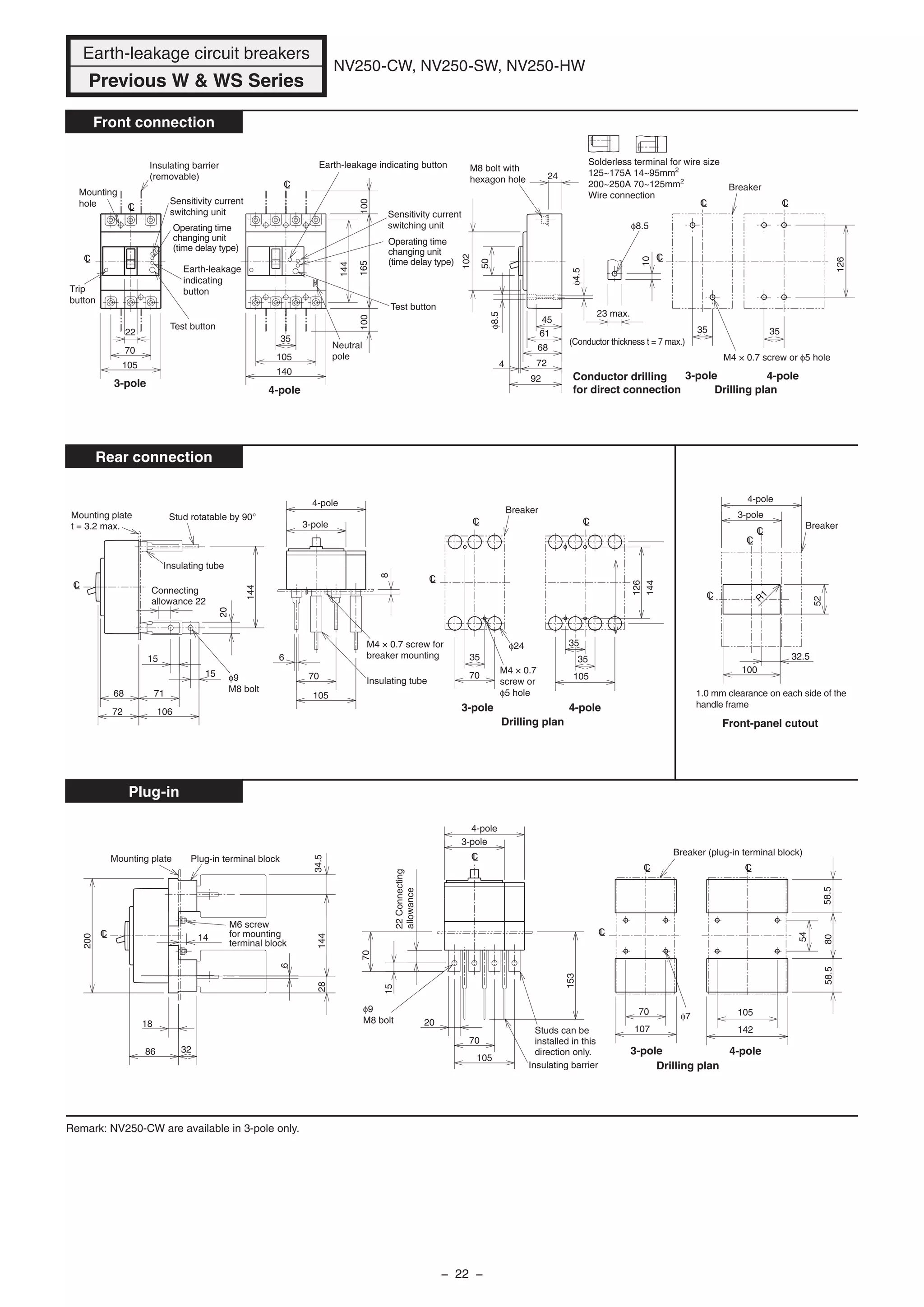 Earth-leakage circuit breakers
Previous W & WS Series
NV250-CW, NV250-SW, NV250-HW
Front connection
Rear connection
Plug-in
Drilling plan
M4 × 0.7 screw or φ5 hole
Breaker
126
3535
LC
LC
LC
Test button
Operating time
changing unit
(time delay type)
Sensitivity current
switching unit
Earth-leakage indicating button
Test button
105
70
Insulating barrier
(removable)
Mounting
hole
Trip
button
Operating time
changing unit
(time delay type)
Sensitivity current
switching unit
Earth-leakage
indicating
button
Neutral
pole
144
165100100
35
105
140
LC
CL
LC
22
φ8.5
M8 bolt with
hexagon hole
φ8.5
φ4.5
10
24
92
4 72
45
68
61
50
102
23 max.
Conductor drilling
for direct connection
(Conductor thickness t = 7 max.)
Breaker
M4 × 0.7
screw or
φ5 hole
Drilling plan
144
126
35
105
35φ24
35
70
CL CL
LC
LC
Mounting plate
t = 3.2 max.
Stud rotatable by 90°
Insulating tube
φ9
M8 bolt
Insulating tube
M4 × 0.7 screw for
breaker mounting
70
105
6
8
106
71
72
68
144
20
Connecting
allowance 22
15
15
1.0 mm clearance on each side of the
handle frame
Breaker
100
52
32.5
LC
LC
CL
R
1
φ9
M8 bolt
Insulating barrier
Studs can be
installed in this
direction only.
15
70
153
70
105
20
LC Breaker (plug-in terminal block)
Drilling plan
105
142
54
8058.558.5
φ7
107
70
CLLC
LC
Plug-in terminal blockMounting plate
M6 screw
for mounting
terminal block
14
6
2834.5144
32
18
200
86
LC
4-pole
3-pole
Front-panel cutout
22Connecting
allowance
Remark: NV250-CW are available in 3-pole only.
3-pole
4-pole
3-pole
4-pole
3-pole 4-pole
3-pole
4-pole
3-pole 4-pole
3-pole 4-pole
Solderless terminal for wire size
125~175A 14~95mm2
200~250A 70~125mm2
Wire connection
− 22 −
 