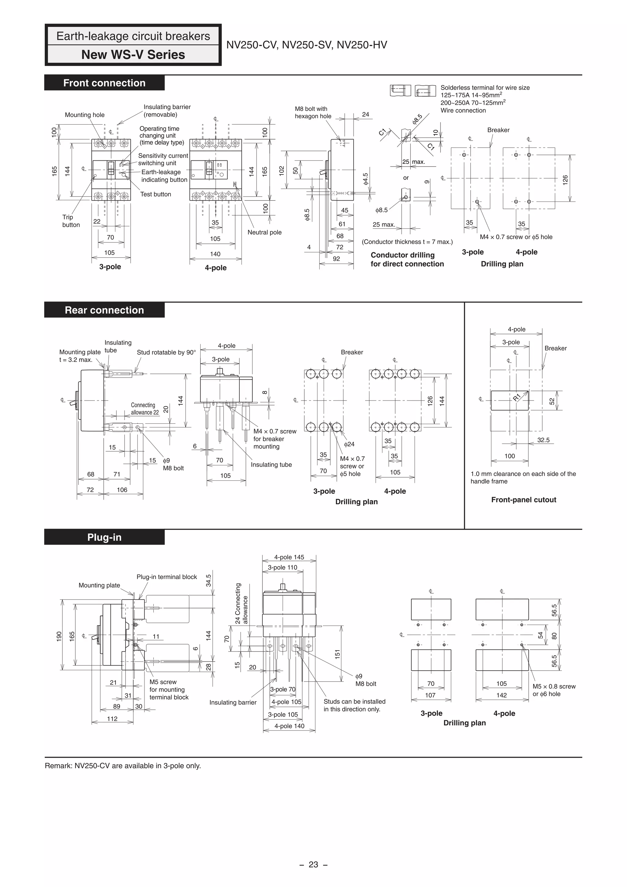 100
144
165
15
105
102
50
61
68
45
724
92
24
70
22
9
φ8.5
15
20
144
70
35
35
φ24
φ4.5
68
72
71
106
φ8.5
35
126
140
105
35
100100165
144
8
6
105
70
35
105
35
126
144 32.5
R
1
52
100
8056.556.5
107 142
34.528144
6
21
89
112
190
11
165
30
31
20
151
70
24Connecting
allowance
15
54
70 105
25 max.
Breaker
Breaker
Drilling plan
M4 × 0.7 screw or φ5 hole
Insulating tube
M4 × 0.7 screw
for breaker
mounting
Test button
Insulating barrier
(removable)Mounting hole
Trip
button
Operating time
changing unit
(time delay type)
Sensitivity current
switching unit
Earth-leakage
indicating button
Neutral pole
M8 bolt with
hexagon hole
Conductor drilling
for direct connection
(Conductor thickness t = 7 max.)
Mounting plate
t = 3.2 max.
Stud rotatable by 90°
Insulating
tube
φ9
M8 bolt
Connecting
allowance 22
M4 × 0.7
screw or
φ5 hole
M5 × 0.8 screw
or φ6 hole
Drilling plan Front-panel cutout
1.0 mm clearance on each side of the
handle frame
Breaker
Plug-in terminal block
Mounting plate
φ9
M8 bolt
Insulating barrier Studs can be installed
in this direction only.
4-pole 145
4-pole 105
3-pole 110
3-pole 70
4-pole 140
3-pole 105
Drilling plan
M5 screw
for mounting
terminal block
Remark: NV250-CV are available in 3-pole only.
Earth-leakage circuit breakers
New WS-V Series
NV250-CV, NV250-SV, NV250-HV
Front connection
Rear connection
Plug-in
3-pole
4-pole
3-pole 4-pole
3-pole
4-pole
3-pole 4-pole
3-pole 4-pole
3-pole 4-pole
Solderless terminal for wire size
125~175A 14~95mm2
200~250A 70~125mm2
Wire connection
or
C
1
C
1
10
25 max.
φ8.5
− 23 −
 