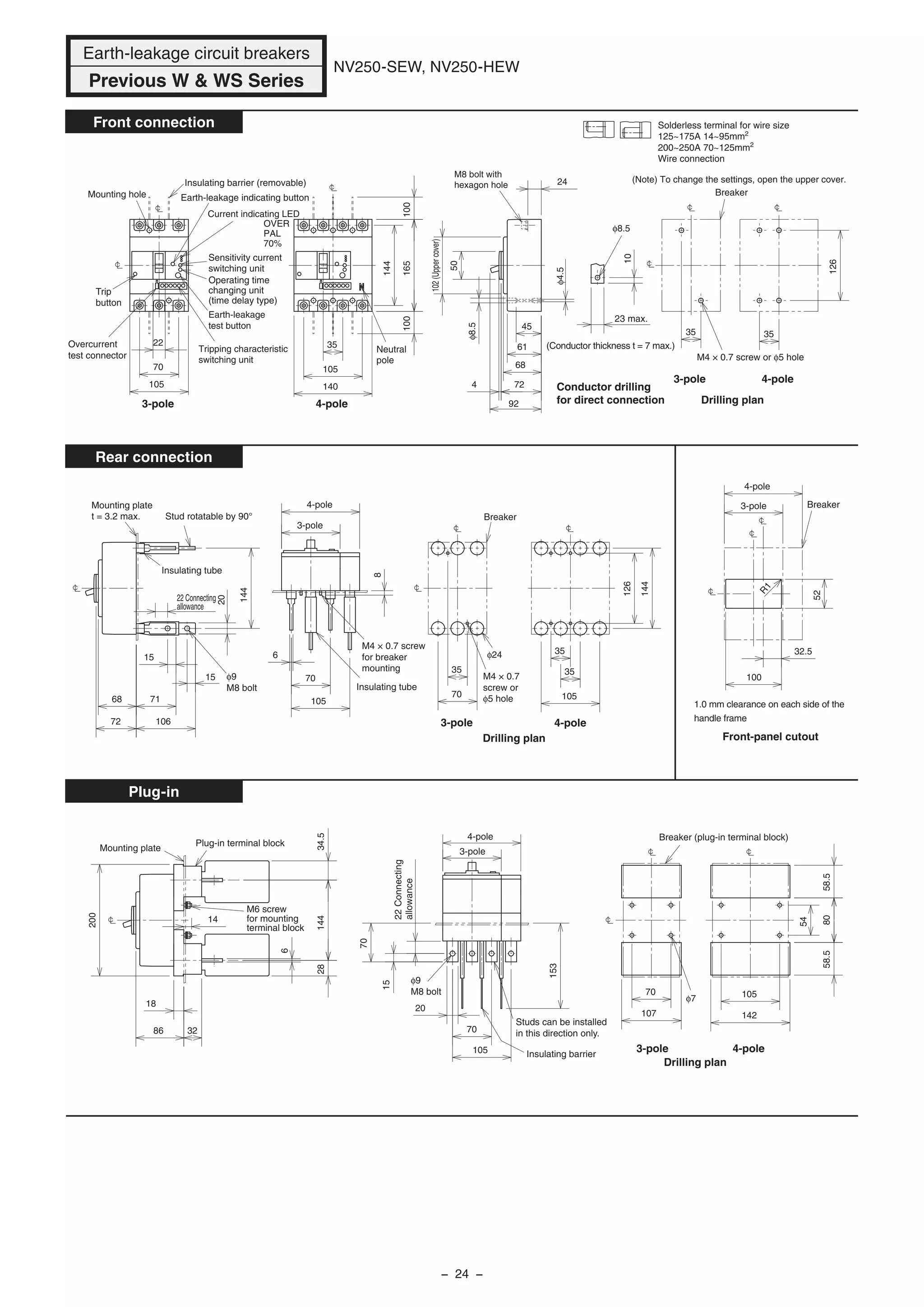 NV250-SEW, NV250-HEW
Front connection
Rear connection
Plug-in
Insulating barrier
22Connecting
allowance
15
153
20
70
105
70
φ9
M8 bolt
Studs can be installed
in this direction only.
Breaker (plug-in terminal block)
Drilling plan
Plug-in terminal block
Mounting plate
105
142
54
8058.558.5
φ7
107
70
14
6
2834.5144
32
18
200
86
(Note) To change the settings, open the upper cover.
Current indicating LED
OVER
PAL
70%
Overcurrent
test connector
(Conductor thickness t = 7 max.)
φ8.5
M8 bolt with
hexagon hole
Trip
button
Mounting hole
Drilling plan
Breaker
Neutral
pole
144
165100100
35
105
140
126
35
φ8.5
φ4.5
35
10
23 max.
22
70
24
92
4 72
45
68
61
50
102(Uppercover)
105
Earth-leakage
test button
Tripping characteristic
switching unit
Sensitivity current
switching unit
Earth-leakage indicating button
Operating time
changing unit
(time delay type)
Insulating barrier (removable)
M4 × 0.7 screw or φ5 hole
Conductor drilling
for direct connection
Breaker3-pole
4-pole
100
52
32.5
R1
Insulating tube
22 Connecting
allowance
φ9
M8 bolt Insulating tube
M4 × 0.7 screw
for breaker
mounting
Breaker
Drilling plan
144
126
35
105
35
70
105
6
8
106
71
72
68
φ24
35
70
144
20
15
15 M4 × 0.7
screw or
φ5 hole
Stud rotatable by 90°
Mounting plate
t = 3.2 max.
3-pole
4-pole
3-pole 4-pole
3-pole 4-pole
3-pole 4-pole
3-pole 4-pole
3-pole
4-pole
1.0 mm clearance on each side of the
handle frame
Front-panel cutout
M6 screw
for mounting
terminal block
Solderless terminal for wire size
125~175A 14~95mm2
200~250A 70~125mm2
Wire connection
Earth-leakage circuit breakers
Previous W & WS Series
− 24 −
 