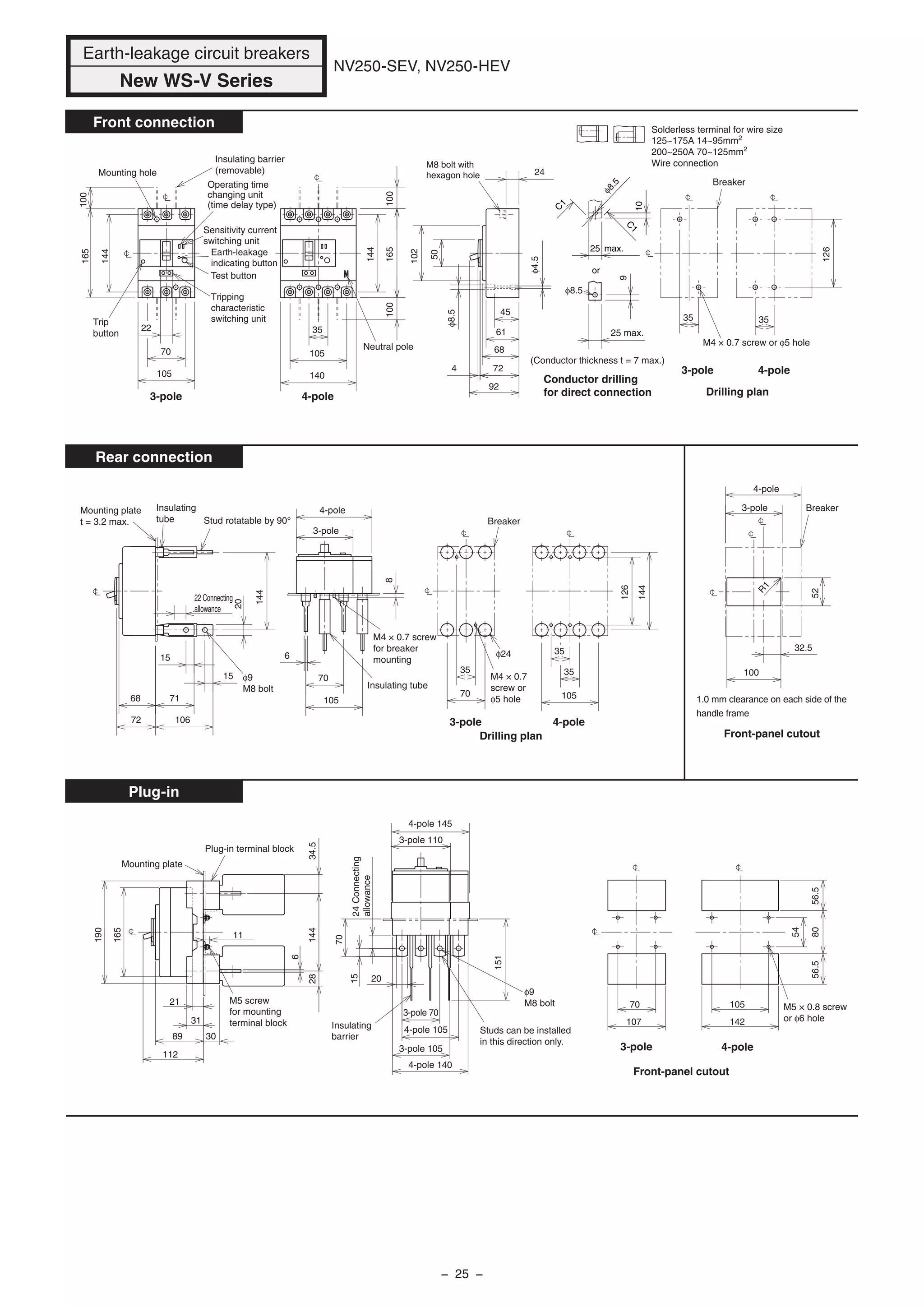 NV250-SEV, NV250-HEV
Front connection
Rear connection
Plug-in
165
165
100
144
144
100
Tripping
characteristic
switching unit
Test button
Sensitivity current
switching unit
Earth-leakage
indicating button
25 max.
M8 bolt with
hexagon hole
105
102
50
61
68
45
724
92
24
70
22
9
φ8.5
35
Mounting hole
(Conductor thickness t = 7 max.)
Breaker
φ4.5
φ8.5
35
126
140
105
35
100
Neutral pole
Trip
button
Operating time
changing unit
(time delay type)
Insulating barrier
(removable)
Conductor drilling
for direct connection Drilling plan
M4 × 0.7 screw or φ5 hole
Breaker
32.5
52
100
R1
Stud rotatable by 90°
15
15
20
144
70
35
Mounting plate
t = 3.2 max.
Insulating
tube
22 Connecting
allowance
φ9
M8 bolt
M4 × 0.7 screw
for breaker
mounting
φ24
68
72
71
106
Insulating tube
8
6
105
70
35
105
35
126
144
Breaker
Drilling plan
M4 × 0.7
screw or
φ5 hole
Front-panel cutout
4-pole 140
4-pole 105
8056.556.5
107 142
34.528144
6
21
89
112
190
11
165
30
31
20
3-pole 70
151
70
24Connecting
allowance
15
3-pole 105
54
70
Plug-in terminal block
Mounting plate
105
Insulating
barrier
M5 × 0.8 screw
or φ6 hole
φ9
M8 bolt
Studs can be installed
in this direction only.
4-pole 145
3-pole 110
M5 screw
for mounting
terminal block
3-pole
4-pole 3-pole
4-pole
3-pole 4-pole
3-pole 4-pole
3-pole 4-pole
3-pole 4-pole
1.0 mm clearance on each side of the
handle frame
Front-panel cutout
Earth-leakage circuit breakers
New WS-V Series
or
C
1
C
1
10
25 max.
φ8.5
Solderless terminal for wire size
125~175A 14~95mm2
200~250A 70~125mm2
Wire connection
− 25 −
 