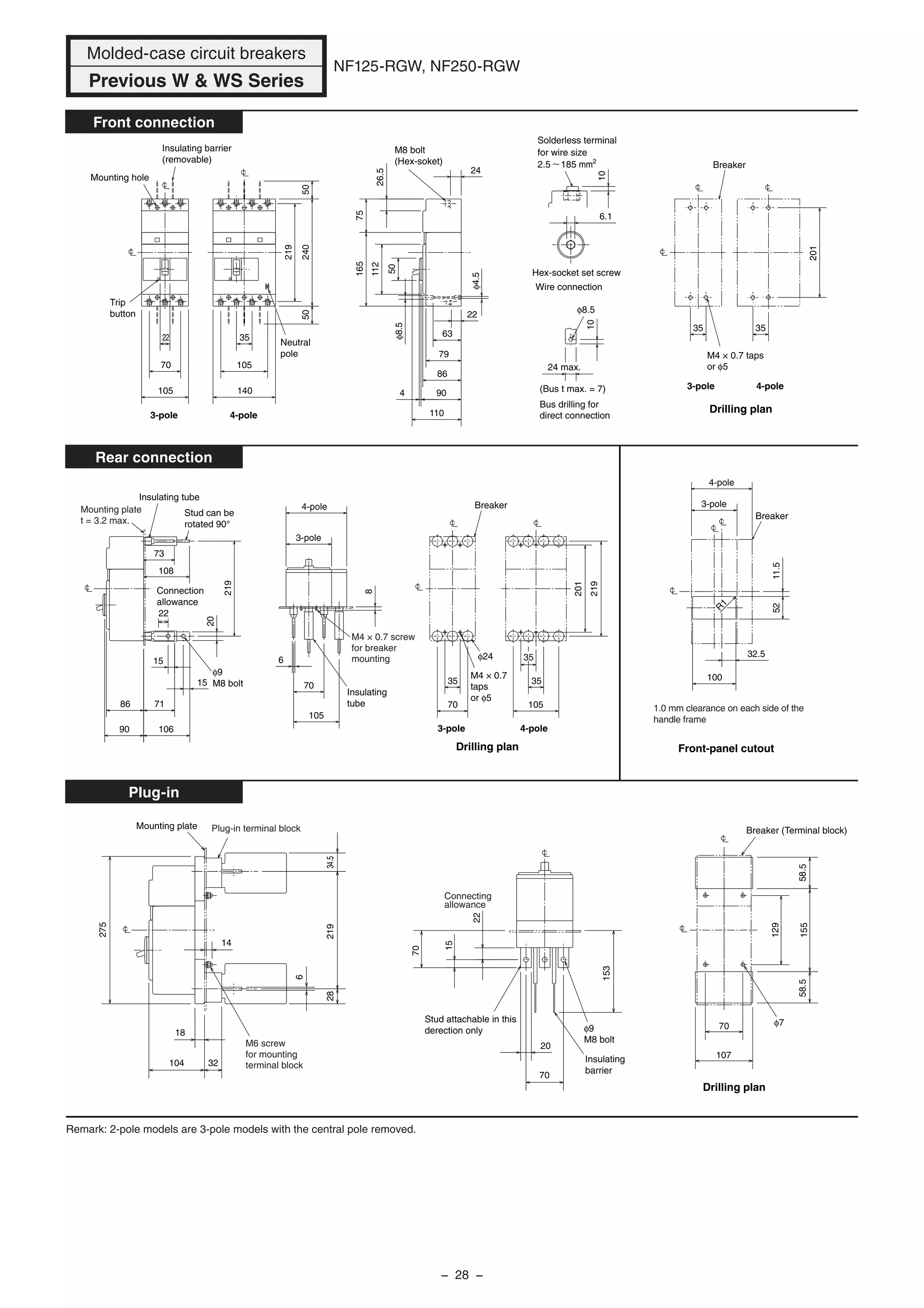 NF125-RGW, NF250-RGW
Front connection
Rear connection
Plug-in
φ7
Drilling plan
Mounting plate
φ9
M8 bolt
275
34.521928
6
32
18
14
104
15
70
20
70
153
70
58.558.5155
129
107
100
32.5
52
4-pole
3-pole
R
1
Breaker
1.0 mm clearance on each side of the
handle frame
Front-panel cutout
11.5
105
35
35
70
35
4-pole
3-pole
8
105
70
6
20
15
15
90 106
7186
4-pole3-pole
Insulating
tube
M4 × 0.7
taps
or φ5
Drilling plan
φ24
M4 × 0.7 screw
for breaker
mounting
φ9
M8 bolt
Connection
allowance
Insulating tube
Stud can be
rotated 90°
Mounting plate
t = 3.2 max.
201
219
219
108
73
22
Breaker
24
(Bus t max. = 7)
24 max.
10
M8 bolt
(Hex-soket)
M4 × 0.7 taps
or φ5
3535
110
4 90
86
79
φ8.5
63
22
φ4.5
50
112
4-pole
5050
35
105
140
22
70
105
4-pole3-pole
Neutral
pole
3-pole
Drilling plan
Breaker
Trip
button
Mounting hole
Insulating barrier
(removable)
201
240
219
φ8.5
6.1
Solderless terminal
for wire size
2.5 185 mm2
10
Bus drilling for
direct connection
Wire connection
Hex-socket set screw
26.5
75165
Remark: 2-pole models are 3-pole models with the central pole removed.
Molded-case circuit breakers
Previous W & WS Series
Plug-in terminal block
M6 screw
for mounting
terminal block
Breaker (Terminal block)
Insulating
barrier
Stud attachable in this
derection only
22
Connecting
allowance
− 28 −
 