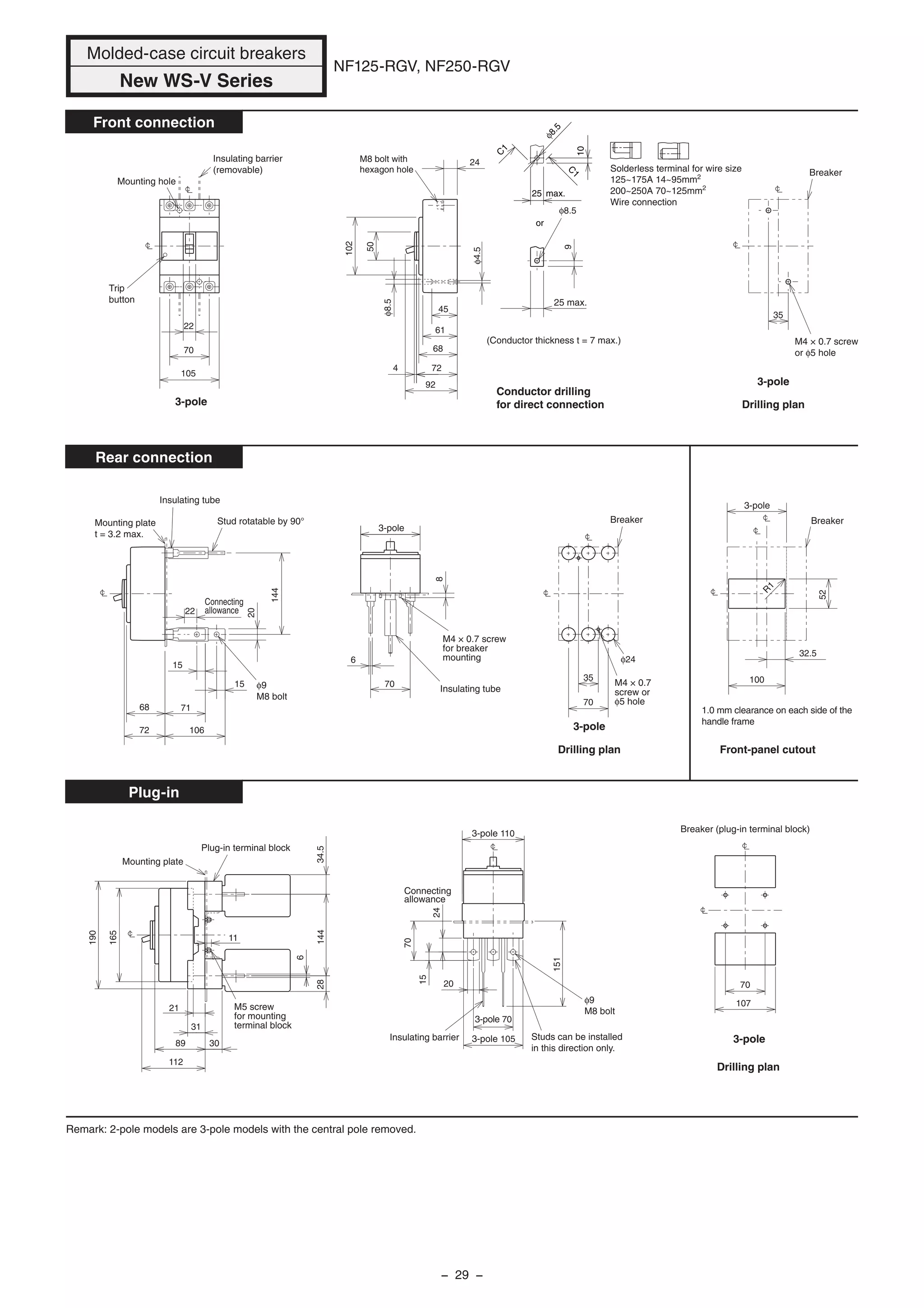Molded-case circuit breakers
New WS-V Series
NF125-RGV, NF250-RGV
15
15
22
20
144
70
35
φ24
68
72
71
106
8
6
70
Drilling plan
M4 × 0.7
screw or
φ5 hole
Breaker
M4 × 0.7 screw
for breaker
mounting
Insulating tubeφ9
M8 bolt
Connecting
allowance
Insulating tube
Stud rotatable by 90°Mounting plate
t = 3.2 max.
32.5
52
100
Breaker
1.0 mm clearance on each side of the
handle frame
Front-panel cutout
R
1
Front connection
Rear connection
Plug-in
3-pole
3-pole
70
107
Drilling plan
Breaker (plug-in terminal block)
3-pole
105
70
22
Mounting hole
Insulating barrier
(removable)
Trip
button
3-pole
3-pole
35
Breaker
M4 × 0.7 screw
or φ5 hole
Drilling plan
3-pole
102
50
61
68
45
724
92
24
25 max.
9
φ4.5
φ8.5
M8 bolt with
hexagon hole
φ8.5
Conductor drilling
for direct connection
(Conductor thickness t = 7 max.)
or
C
1
C
1
10
25 max.
φ8.5
89
112
190
165
21
30
31
14434.528
6
11
Mounting plate
Plug-in terminal block
M5 screw
for mounting
terminal block
20
3-pole 70
3-pole 105
151
70
15
24
Studs can be installed
in this direction only.
Insulating barrier
Connecting
allowance
φ9
M8 bolt
3-pole 110
Remark: 2-pole models are 3-pole models with the central pole removed.
Solderless terminal for wire size
125~175A 14~95mm2
200~250A 70~125mm2
Wire connection
− 29 −
 