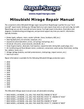 www.repairsurge.com 
Mitsubishi Mirage Repair Manual 
The convenient online Mitsubishi Mirage repair manual from RepairSurge is perfect for your "do it 
yourself" repair needs. Getting your Mirage fixed at an auto repair shop costs an arm and a leg, but with 
RepairSurge you can do it yourself and save money. You'll get repair instructions, illustrations and 
diagrams, troubleshooting and diagnosis, and personal support any time you need it. Information 
typically includes: 
Brakes (pads, callipers, rotors, master cyllinder, shoes, hardware, ABS, etc.) 
Steering (ball joints, tie rod ends, sway bars, etc.) 
Suspension (shock absorbers, struts, coil springs, leaf springs, etc.) 
Drivetrain (CV joints, universal joints, driveshaft, etc.) 
Outer Engine (starter, alternator, fuel injection, serpentine belt, timing belt, spark plugs, etc.) 
Air Conditioning and Heat (blower motor, condenser, compressor, water pump, thermostat, cooling 
fan, radiator, hoses, etc.) 
Airbags (airbag modules, seat belt pretensioners, clocksprings, impact sensors, etc.) 
And much more! 
Repair information is available for the following Mitsubishi Mirage production years: 
2002 
2001 
2000 
1999 
1998 
1997 
1996 
1995 
1994 
1993 
1992 
1991 
1990 
This Mitsubishi Mirage repair manual covers all submodels including: 
BASE MODEL, L4 ENGINE, 1.5L, GAS, FUEL INJECTED, ENGINE ID "4G15" 
BASE MODEL, L4 ENGINE, 1.5L, GAS, FUEL INJECTED, VIN ID "A", ENGINE ID "4G15" 
BASE MODEL, L4 ENGINE, 1.5L, GAS, FUEL INJECTED, VIN ID "X" 
BASE MODEL, L4 ENGINE, 1.8L, GAS, FUEL INJECTED, ENGINE ID "4G93" 
BASE MODEL, L4 ENGINE, 1.8L, GAS, FUEL INJECTED, VIN ID "C", ENGINE ID "4G93" 
 