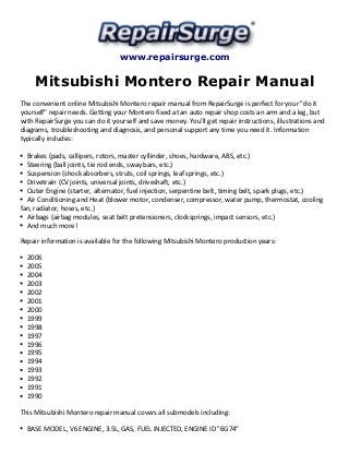 www.repairsurge.com 
Mitsubishi Montero Repair Manual 
The convenient online Mitsubishi Montero repair manual from RepairSurge is perfect for your "do it 
yourself" repair needs. Getting your Montero fixed at an auto repair shop costs an arm and a leg, but 
with RepairSurge you can do it yourself and save money. You'll get repair instructions, illustrations and 
diagrams, troubleshooting and diagnosis, and personal support any time you need it. Information 
typically includes: 
Brakes (pads, callipers, rotors, master cyllinder, shoes, hardware, ABS, etc.) 
Steering (ball joints, tie rod ends, sway bars, etc.) 
Suspension (shock absorbers, struts, coil springs, leaf springs, etc.) 
Drivetrain (CV joints, universal joints, driveshaft, etc.) 
Outer Engine (starter, alternator, fuel injection, serpentine belt, timing belt, spark plugs, etc.) 
Air Conditioning and Heat (blower motor, condenser, compressor, water pump, thermostat, cooling 
fan, radiator, hoses, etc.) 
Airbags (airbag modules, seat belt pretensioners, clocksprings, impact sensors, etc.) 
And much more! 
Repair information is available for the following Mitsubishi Montero production years: 
2006 
2005 
2004 
2003 
2002 
2001 
2000 
1999 
1998 
1997 
1996 
1995 
1994 
1993 
1992 
1991 
1990 
This Mitsubishi Montero repair manual covers all submodels including: 
BASE MODEL, V6 ENGINE, 3.5L, GAS, FUEL INJECTED, ENGINE ID "6G74" 
 