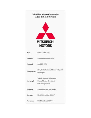 Mitsubishi Motors Corporation三菱自動車工業株式会社TypePublic (TYO: 7211)IndustryAutomobile manufacturingFoundedApril 22, 1970Headquarters33-8, Shiba 5-chome, Minato, Tokyo 108-8410 JapanKey peopleTakashi Nishioka (Chairman)Osamu Masuko (President)Heki Kasugai (EVP)ProductsAutomobiles and light trucksRevenue¥1,445,616 million (2009)[1]Net income¥4,758 million (2009)[1]Employees33,202 (2007)WebsiteMitsubishi-Motors.com<br />Mitsubishi Motors Corporation (三菱自動車工業株式会社, Mitsubishi Jidōsha Kōgyō Kabushiki Kaisha?) is the sixth largest automaker in Japan and the seventeenth largest in the world by global vehicle production.[2] It is part of the Mitsubishi keiretsu, formerly the biggest industrial group in Japan, and was formed in 1970 from the automotive division of Mitsubishi Heavy Industries.[3] The company has its headquarters in Minato, Tokyo.<br />Mitsubishi Motors<br />Mitsubishi Motors automotive tradition goes back to 1917 when the Mitsubishi Model A, Japans first series-production automobile, was introduced. Over the next two decades the company established themselves as an innovator, developing, amongst others, Japans first diesel engine, its first large-sized bus (the start of the world famous Fuso commercial vehicle series), its first four-wheel drive passenger car prototype, and its first diesel-powered truck.<br />At the end of the Second World War Japans large industrial groups were dismantled by order of the Allied powers and Mitsubishi Heavy Industries was split into three regional companies, each with an involvement in motor vehicle development.<br />The country’s major need at this time was for commercial vehicles, the situation being further complicated during the first few years by a severe fuel shortage. In consequence 1946 saw the introduction of a bus which could be run on either petrol or alternative fuels, and, in 1947, an electric bus; in the truck field the innovations continued with Japans first truck to be equipped with an air suspension system, as well as the first tilt-cab truck. Passenger vehicle production was confined primarily to Mitsubishis first scooter.<br />By the beginning of the 1960s, however, Japans economy was gearing up: wages were rising and the idea of family motoring was taking off. The Mitsubishi 500, a mass market saloon, fulfilled this need; followed, in 1962, by a four-seater micro-compact with a two-stroke air-cooled 359cc engine, the Minica - a name which still lives today. The first Colt -a larger, more comfortable family car, not a predecessor of the modern Colt - was also introduced in the same year, and the first Galant in 1969. This was a genuine pacesetter in the Japanese market, representing the best and latest in automotive technology and was to sire a long and illustrious line with a string of motor sports honours and consumer awards to its name.<br />With similar growth in its commercial vehicle production it was decided that the company should create a single operation to focus on the automotive industry and, in 1970, the Mitsubishi Motors Corporation (MMC) was formed.<br />The 1970s saw the beginning of Mitsubishis considerable international rallying success with Galants and Lancers, demonstrating the qualities of performance and reliability for which they are known today. As part of a global expansion programme in 1974 UK distribution was ensured with the formation of The Colt Car Company, a joint venture between the Mitsubishi Corporation and Colt Automotive Limited.<br />By the end of the decade Mitsubishi vehicles were picking up honours both at home and abroad, including South Africas 1977 Car of the Year (the Galant) and 1979 USAs Pick-up of the Year (the L200). But this was just the start. In 1982 the Shogun (named Pajero or Montero in other parts of the world) was launched, a 4x4 which was quite different from anything that had been seen before. Quite incredibly, just a few months later in the Paris-Dakar rally, it took honours in the Production Class and the Marathon Class, as well as the Best Team award. Two years later it won outright and a legend was born. The Shogun became a global best-seller, winning 4x4 of the Year awards in Britain, France, Australia, Spain and West Germany. And it was not alone on the honours list - Galants, Colts, Lancers and L200s were all being honoured worldwide.<br />Throughout the 1990s the Shogun continued to dominate rally events like the Dakar, and Mitsubishi vehicles also began to make their mark on the World Rally Championships. By the end of the century Tommi Makinen in a Lancer had won the Championship an historic four consecutive times whilst Lancers totally dominated the Group N Championships - for vehicles which are basically showroom standard.<br />Technologically this decade saw incredible advances. In 1990 MMC introduced the worlds first Traction Control System, followed by Super Select 4WD and Multi-mode ABS in 1991 and INVECS in 1992. Commercial production of the Libero electric car began in 1994 whilst 1996 saw the development of the GDI engine.<br />Overseas production expansion was attained with the first Carismas rolling off the line at NedCar, Holland in 1995 - a joint venture between MMC, Volvo and the Dutch government - as well as the opening of production lines in Australia and Thailand. NedCar became a wholly owned MMC facility within a year.<br />In 2000, MMC and DaimlerChrysler (DC) developed a business partnership that involved design, development and production co-operation. DC purchased a 37% stake in MMC and at NedCar Volvo production was replaced by Smart Four-Fours. In 2004 DCs stake in MMC was sold to the Mitsubishi Family (comprising of Mitsubishi Corporation, Mitsubishi Heavy Industries and the Bank of Tokyo Mitsubishi). However, MMC and Daimler Chrysler have maintained a successful business relationship and continue to share B & C segment platforms and engines.<br />In terms of motor-sport, the strength of Mitsubishis 4x4 heritage was yet again demonstrated by a record breaking 12th victory in the 2007 Dakar rally - the seventh successive victory for the Japanese manufacturer.<br />Today, MMC has manufacturing facilities in over 30 countries and its sales and after-sales organisation is present in more than 170 countries.<br />Mitsubishi Motors Europe<br />In 2002, Mitsubishi Motors Europe was established in order to coordinate sales and after-sales specifically for the European market. European product revival started with the Colt in 2004 and subsequently the Grandis, Lancer Evolution IX, new L200 and most recently the Colt CZC Cabriolet joined the range. In 2007 the full product line-up transformation was further developed with the introduction of the all new Outlander and revised Shogun. 2008 saw the introduction of the all new Lancer, Lancer Sportback and facelifted Colt.<br />The Colt Car Company<br />The Colt Car Company (CCC) was established as the sole UK distributor in 1974. Other subsidiary companies are: Mitsubishi Contract Motoring (contract hire), Shogun Finance (retail finance company) and Colt Mid West (dealerships - currently there are 11). At present the company has a network of 120 dealerships.<br />Prior to the end of import quotas in 1996 average annual sales were around 10,000 units, with a high mix of 4x4s. The introduction of European-built models at NedCar, together with the relaxation of import quotas on Japanese-built vehicles resulted in sales expectations increasing dramatically.<br />In 2000 a new management team headed by Jim Tyrrell took over. A new strategy was implemented for fleet business, product and pricing and new terms for dealers. Mitsubishi soon became the fastest growing Japanese marque in the UK and annual sales more than doubled between the years 2000 - 2005 from 18,000 to 38,000 units.<br />The number one selling Mitsubishi vehicle in the UK in recent years has been the L200 pick-up (79,608 units sold between 1998 and 2007). The new L200 drive forward the success of Mitsubishis dominance of the pick-up segment in the UK, sustaining the retail share of the outgoing L200, at an impressive 35.6% in 2007.<br />2007 and 2008 saw a spate of new model introductions, with the launch of the new Outlander, revised Shogun, i city car, new Lancer and Lancer Sportback, and the flagship Lancer Evolution X.<br />Also in 2008, the retirement of majority shareholder David Blackburn led to his stake in the company being sold to MC Automobile (Europe) NV (MCAE), a wholly-owned subsidiary of Mitsubishi Corporation. As a result of this acquisition, CCC is now a wholly-owned subsidiary of MCAE. Mitsubishi Corporation is Japans largest general trading company, with over 200 operational bases and 500 group companies in approximately 80 countries worldwide, giving CCC an excellent foundation to continue its success in an increasingly challenging marketplace.<br />But out all thses great fairytale  ,how come the CEO of Mitsubishi making a speech full of apologies and better future plans –<br />Speech by Yoichiro Okazaki, Chairman and Chief Executive Officer Mitsubishi Motors Corporation<br /> Good afternoon ladies and gentleman.Firstly, I wish to apologize for the trouble and worry that Mitsubishi Motors has caused in relation to the handling of recalls. I also offer my prayers to the victims and extend my deepest apologies to the bereaved families.At today's annual shareholders' meeting, the management lineup for the new Mitsubishi Motors was set and the members you see here before you will now work on implementing our business revitalization plan.Since I announced our revitalization plan on May 21, I have worked to reform the management to restore trust in the company and aim for a self-supported recovery. Now that the new management lineup has been finalized, I intend to speed up the pace of reform.I would also like to report that on June 24, Mitsubishi group companies and China Motor Corporation--an important partner of ours in Asia--bought preferred shares in Mitsubishi Motors. Yesterday, two of our banks bought preferred shares and we will use the funds to pay of outstanding debts with them.We are also fortunate to have Mr. Noboru Matsuda, former Director General of the Supreme Public Prosecutors Office's Criminal Affairs Department and Governor of the Deposit Insurance Corporation of Japan, come on board as the chairman of our new Business Ethics Committee.There are no changes to the basic outline of our three-year plan. We will now steadily implement the plan with speed. In a moment, you will hear from the leaders of our CSR Promotion Office, Corporate Restructuring Committee, and Business Ethics Committee--all important organizations in our revitalization--on their commitments.As the CEO of the company, I will make three commitments.First and foremost is my commitment to achieve the numerical targets set out in our business revitalization plan. At a press conference on June 16, I explained that downward risks have appeared in regards to our domestic sales plan for the current fiscal year. And I outlined additional cost cutting measures to avoid the risks. The present operating environment of Mitsubishi Motors is extremely severe, and further unforeseen changes may occur which haven't been accounted for. By quot;
changes,quot;
 I mean both positive and negative. But no matter what happens, we will turn a positive net profit in fiscal 2006. Mr. Yashushi Ando, our corporate restructuring officer, will talk to you later on how our business revitalization plan will be implemented.My second commitment is to get to the bottom of the situation surrounding the company's cover up of recalls. In 2000, Mitsubishi Motors should have analyzed why such recall cover ups were allowed to occur and taken the appropriate steps to ensue a similar situation never occurred again. However, the company is still trying to clean up its past repair directives, causing much trouble to a great number of people. Since I joined Mitsubishi Motors on April 30, I have promised to take care of everything related to the company's problems in 2000. First, I ordered an investigation into 92 repair directives that were issued in the past and reported that we will issue a total of 30 recalls and improvement measures. To give the public even greater peace of mind, we extended our investigation. In the interests of transparency, we will continue to update you on any new facts that come to light as the result of our investigation.Some people are worried about recalls and lawsuits overseas. We are contacting all overseas owners of vehicles that are subject to recall in Japan and taking the appropriate measures in line with local rules and regulations, regardless of whether or not the country has an established system for recalls. We have already sent out orders to our overseas operations regarding the 30 cases. Our investigations have, however, found that no vehicles are subject to recall in the United States as specifications and engines differ from those in Japan.As such, there is very little chance that the recall cover up in Japan will lead to large recalls or lawsuits overseas.My third and final commitment is to ensure total compliance and reform the corporate culture. Mr. Koji Furukawa outlined our concept for the initial phase of this at a press conference on June 16. He presented the schedule for compliance issues--a part of our new business philosophy of placing top priority on compliance, safety, and customers. He also told you how all executives will be asked to sign a pledge to make compliance a leading part of all their business interactions. Today, he will update you on the progress of compliance and outline the schedule for the CSR Promotion Office's work to make sure the company places top priority on safety and customers. I believe upholding compliance and reforming the corporate culture are important points in reforming Mitsubishi Motors. We will definitely achieve our goals in this area too.To brief a bit..Misibishi America in struggling .t's tough being the savior of a company that may be beyond salvation. Just ask Finbarr J. O'Neill, the auto executive who turned around Hyundai Motor Co.'s U.S. business. Sixteen months ago, O'Neill was picked to work similar magic at Mitsubishi Motors Corp.'s (MMNA ) North American unit. He started quickly, scrapping the easy financing terms that created big credit problems for Mitsubishi, putting the brakes on the bulk sales to rental car companies that reduced resale values, and eliminating the youth-oriented TV ads that looked more like music videos than car commercials.Mitsubishi soon announced a new CEO, Rich Gilligan, its well-respected head of U.S. manufacturing. But he is widely seen as a placeholder until the parent names a permanent U.S. chief. And with sales sliding, the brand eroding, and a dearth of sure-fire models, it is increasingly unclear that anyone can save the U.S. unit. quot;
It's tough to market Mitsubishi,quot;
 says O'Neill's predecessor, Pierre Gagnon. quot;
They're stuck between the high-quality image of Toyota (TM ) and Honda (HMC ) and the value of the Korean brands.quot;
WHY THE CEO BAILED It didn't help that practically since O'Neill took over, there was turmoil at the top. Six months after he joined the company, DaimlerChrysler (DCX ), having already plowed $3.5 billion into Mitsubishi, balked at putting in more. Not long after that, Mitsubishi Group put together a $4.7 billion bailout, displacing Daimler as the majority shareholder. Suddenly O'Neill, who had seen Mitsubishi as a stepping stone to a job at DaimlerChrysler, was now dealing with new Japanese bosses who were pushing for faster results. It wasn't long, O'Neill says, before he was considering his options.Can Mitsubishi claw its way back in an industry with too many players? It's debuting two new models this month at the North American International Auto Show in Detroit: a redesigned Eclipse sports car and a pickup called the Raider, partly designed in Southern California. But both segments are crowded. And without the models or the marketing to set itself apart, Mitsubishi's troubles are only likely to get worse.<br />To evaluate the position of company back home japan, the following data would be an eye-opener .<br />AUTOMOBILESPassenger Car1. Toyota Motor2. Nissan Motor3. Honda Motor4. Mazda5. Fuji Heavy Ind.45.818.613.878.25.8Truck1. Hino Motor2. Isuzu Motor3. Mitsubishi Fuso4. Nissan Diesel31.526.424.517.6Small Sized Car1. Suzuki Motor2. Daihatsu Motor3. Honda Motor4. Mitsubishi Motor5. Fuji Heavy Ind.31.429.713.89.18.8Motorcycle1. Honda Motor2. Yamaha Motor3. Suzuki Motor4. Kawasaki Heavy55.524.417.32.8Imported Car1. Volkswagen2. Mercedes-Benz3. BMW4. Toyota Motor5. Volvo20.616.214.47.45.2Car Navigation1. Pioneer2. Matsushita Electric3. Sanyo4. Fujitsu Ten5. Mitsubishi Electric26.324.114.212.08.4Tire Tube1. Bridgestone2. Sumitomo Rubber3. Yokohama Rubber4. Toyo Tire48.322.616.111.6<br />Now for floating over European scenario ,things are like this:-<br />Mitsubishi Motors is losing money in Europe. But it has a plan.<br />Part of that plan has involved moving its European headquarters 200 yards down the road in Amsterdam. It owned its HQ, so selling and moving into a leased building freed up vital capital.<br />When a company does something like that you begin to think it is serious about everything else it is planning.<br />Mitsubishi hit the giddy heights of 1.4 percent between '97 and '99 when its mainstream Carisma model, built in Holland, was being heavily discounted.<br />Now its share is 1 percent and the new management team -- a result of the DaimlerChysler takeover -- is putting in a revival plan based on three pillars to reverse its fortunes, says Thomas Weigand, vice president sales and market management for Mitsubishi Motors Europe.<br />The first was to get the right product This will include the continuing supply of the compact Pajero (Shogun) Pinin from Pininfarina in Italy.<br />quot;
We have a contract until 2005 with Pininfarina, and we are looking at possibilities to continue beyond that,quot;
 says Weigand. This possibility seems almost a certainty.<br />For the position of the company’s progress in India ,<br />Mitsubishi Motors, which has marketing and manufacturing agreement with Hindustan Motors, is also selling its proven and tested SUVs Pajero and Montero in India through Hindustan Motors' nationwide distribution network. <br />The SUV market in India has grown 32 percent to 130,041 vehicles in FY08 from 98,086 vehicles in the previous fiscal. <br />In a separate development, Hindustan Motors said it plans to lift up its flagging sales by launching Cedia and Lancer with new features. <br />quot;
The market has been down for quite some time, but it should come back during the festive season. Our sales should also improve in the coming months with the existing and new products,quot;
 Birla said, adding the company's sales during September had slowed because of an increase in car financing rates. Rising raw material costs have also put margins under pressure, he added. <br />Mitsubishi taking Hindustan Motors as it’s Sales and distribution partner was not that wise decision because Hindustan corporation doesn’t have a very successful record their own product.<br />It’s Product Ambassador is not a very loved product in today market. Mitsubishi must have been more careful in choosing the partner.<br />Doing more filtering we are now concentrating on it’s So Far Lucknow performance <br />: Mitsubishi Motors and Hindustan Motors' dealer in Lucknow, Motion Motors has opened an elegant new showroom in the heart of the city, at Sapru Marg. The showroom was inaugurated today by Mr. Y.V.S Vijay Kumar Vice president, Hindustan Motors in the presence of senior company officials. Motion Motors will offer world-class experience to Mitsubishi customers in Lucknow and this showroom will showcase the entire product range from Mitsubishi Motors which includes Lancer, Cedia, Pajero and Montero. With the opening of this showroom the total no of Mitsubishi dealerships in the country goes up to 39. Mitsubishi plans a total of 50 showrooms in India by the end of 2008. Speaking on the occasion, Mr. Y.V.S Vijay Kumar said, quot;
We are delighted that Motion Motors has opened its new showroom which is completely state-of-the-art. This initiative is part of a series of dealerships which Mitsubishi & Hindustan Motors' (HM) are opening through out the country in the next 20 days. Mitsubishi has substantial growth plans in India which will further strengthen our operationsquot;
.Lucknow has tremendous potential for premium cars and Mitsubishi with its range of sophisticated and technologically advanced vehicles would target this segment and offer the best in its class to the customers. The discerning buyers of Lucknow in this segment are completely aware of the rally pedigree for which Mitsubishi Motors is globally famous.Mitsubishi has taken the leadership position in the 'SUV' segment in India with the legendary Pajero and Dakar rally winner, 'All New Montero' doing well in their respective segments and intends to further consolidate with the launch of 'Outlander', the urban SUV which is scheduled to be launched in India later this year. The current product line-up in the country for Mitsubishi Motors consists of the 'Mitsubishi Cedia' which is available in petrol and ALPG versions while the 'Mitsubishi Lancer' is available in both petrol and diesel variants. The pricing of Mitsubishi products begins with Rs. 6.75 lakhs for Lancer, Rs. 8.30 lakhs for Cedia, Rs. 18.81 lakhs for Pajero and Rs. 34.11 lakhs for Montero.<br />To know about the success of Mitsubishi in it’s making of brand-image in India : <br />I conducted a small survey with a crowd on 25 academician who are pursing MBA. The result was no surprise , because Mitsubishi Motor being the most popular company of the group world-wide is not doing really amazing in India .<br />The 3 diamond logo of the company is being confused with the other logos ,some 40 % students were able to recognize it . <br /> After Knowing the company , guessing it’s country of origin was very easy for the crowd ,due to appealing Japanese touch in the name. <br />Only 10 % of the interviewer have used the product of the company and it was only one “Pajero”. <br />But yes, everybody believe that they have a long way to go in Indian market and there is quit possibility for them to Improve and prosper .<br />Thank you <br />
