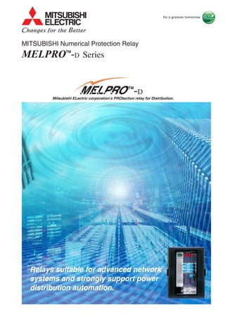 Mitsubishi ELectric corporation's PROtection relay for Distribution.
MELPROTM
-D
Relays suitable for advanced network
systems and strongly support power
distribution automation.
SE-E840-E(15.05-1.0)ROS "MELPRO" is a trademark of the Mitsubishi Electric Corporation.
This printed matter has been published June 2015. Please note that specifications are subject to change without notice. Published Jun.2015
HEAD OFFICE 7-3 MARUNOUCHI 2-CHOME, CHIYODA-KU
TOKYO, 100-8310, JAPAN
We are waiting your technical contacts by FAX.
ATTN. Protective relay technical service
FAX NO. JAPAN +81-78-682-8051
:
CAUTION
TO PREVENT IT FROM THE RISK OF DAMAGE AND MAL FUNCTION,
BE SURE TO READ OPERATING AND MAINTENANCE (SERVICING)
INSTRUCTIONS BEFORE USING.
MELPROTM
-D Series
MITSUBISHI Numerical Protection Relay
MITSUBISHI Numerical Protection Relay
MELPROTM
-D Series
 