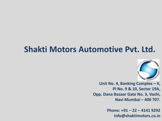 Shakti Motors Automotive Pvt. Ltd.
Unit No. 4, Banking Complex – II,
Pl No. 9 & 10, Sector 19A,
Opp. Dana Bazaar Gate No. 3, Vashi,
Navi Mumbai – 400 707.
Phone: +91 – 22 – 4141 9292
Info@shaktimotors.co.in
 