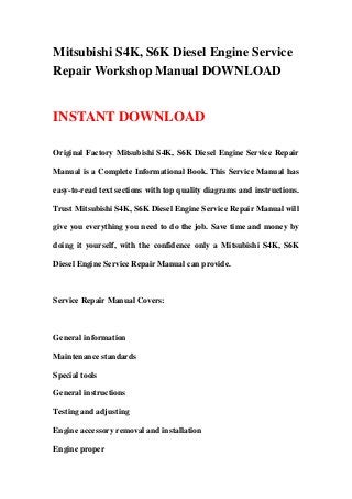 Mitsubishi S4K, S6K Diesel Engine Service
Repair Workshop Manual DOWNLOAD


INSTANT DOWNLOAD

Original Factory Mitsubishi S4K, S6K Diesel Engine Service Repair

Manual is a Complete Informational Book. This Service Manual has

easy-to-read text sections with top quality diagrams and instructions.

Trust Mitsubishi S4K, S6K Diesel Engine Service Repair Manual will

give you everything you need to do the job. Save time and money by

doing it yourself, with the confidence only a Mitsubishi S4K, S6K

Diesel Engine Service Repair Manual can provide.



Service Repair Manual Covers:



General information

Maintenance standards

Special tools

General instructions

Testing and adjusting

Engine accessory removal and installation

Engine proper
 