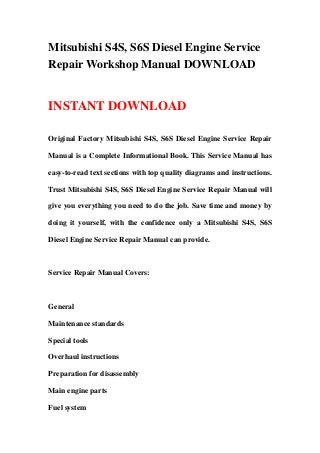Mitsubishi S4S, S6S Diesel Engine Service
Repair Workshop Manual DOWNLOAD
INSTANT DOWNLOAD
Original Factory Mitsubishi S4S, S6S Diesel Engine Service Repair
Manual is a Complete Informational Book. This Service Manual has
easy-to-read text sections with top quality diagrams and instructions.
Trust Mitsubishi S4S, S6S Diesel Engine Service Repair Manual will
give you everything you need to do the job. Save time and money by
doing it yourself, with the confidence only a Mitsubishi S4S, S6S
Diesel Engine Service Repair Manual can provide.
Service Repair Manual Covers:
General
Maintenance standards
Special tools
Overhaul instructions
Preparation for disassembly
Main engine parts
Fuel system
 
