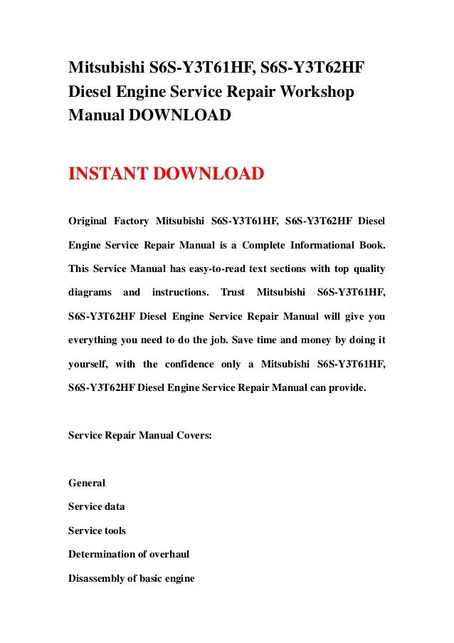 Mitsubishi S6S-Y3T61HF, S6S-Y3T62HF
Diesel Engine Service Repair Workshop
Manual DOWNLOAD
INSTANT DOWNLOAD
Original Factory Mitsubishi S6S-Y3T61HF, S6S-Y3T62HF Diesel
Engine Service Repair Manual is a Complete Informational Book.
This Service Manual has easy-to-read text sections with top quality
diagrams and instructions. Trust Mitsubishi S6S-Y3T61HF,
S6S-Y3T62HF Diesel Engine Service Repair Manual will give you
everything you need to do the job. Save time and money by doing it
yourself, with the confidence only a Mitsubishi S6S-Y3T61HF,
S6S-Y3T62HF Diesel Engine Service Repair Manual can provide.
Service Repair Manual Covers:
General
Service data
Service tools
Determination of overhaul
Disassembly of basic engine
 