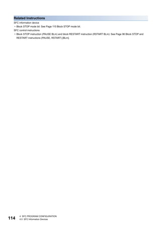114
4 SFC PROGRAM CONFIGURATION
4.5 SFC Information Devices
Related Instructions
SFC information device
• Block STOP mode bit: See Page 115 Block STOP mode bit.
SFC control instructions
• Block STOP instruction (PAUSE BLm) and block RESTART instruction (RSTART BLm): See Page 96 Block STOP and
RESTART instructions (PAUSE, RSTART) [BLm].
 
