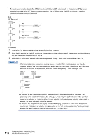 118
4 SFC PROGRAM CONFIGURATION
4.5 SFC Information Devices
• The continuous transition disable flag (SM324) is always ON (turned ON automatically by the system at SFC program
execution) normally, but is OFF during continuous transition. Use of SM324 under the AND condition in a transition
condition disables a continuous transition.
Ex.
[SFC program]
[Operation]
1. When M0 is ON, step 1 to step 4 are the targets of continuous transition.
2. Since SM324 is added as the AND condition to the transition condition following step 3, the transition condition following
step 3 is not satisfied after execution of step 3.
3. When step 3 is executed in the next scan, execution proceeds to step 4 in the same scan since SM324 is ON.
• When a jump transition or selection coupling causes a transition from multiple steps to one step, the
operation output of one step may be executed twice in a single scan. When the setting is "with continuous
transition" in the case as shown above, execution passes through step 3 twice in a single scan.
• In the case of "with continuous transition", a step start/end is made within one scan. Since the END
processing is not executed in this case, the coil output turned on by the OUT instruction in the operation
output is not reflected on the device. When the coil output is the Y output, actual output is not provided. In
addition, ON of the step relay cannot be detected.
• In the case of a program that uses a jump transition for looping, care must be taken when the transition
conditions in the loop are all satisfied during execution at the "with continuous transition" setting, since an
endless loop will occur within one scan, resulting in WDT Err. (No. 5001).
 