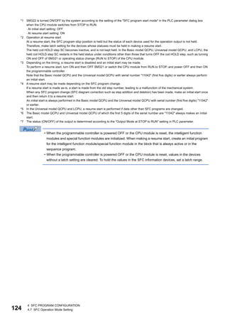 124
4 SFC PROGRAM CONFIGURATION
4.7 SFC Operation Mode Setting
*1 SM322 is turned ON/OFF by the system according to the setting of the "SFC program start mode" in the PLC parameter dialog box
when the CPU module switches from STOP to RUN.
 At initial start setting: OFF
 At resume start setting: ON
*2 Operation at resume start
At a resume start, the SFC program stop position is held but the status of each device used for the operation output is not held.
Therefore, make latch setting for the devices whose statuses must be held in making a resume start.
The held coil HOLD step SC becomes inactive, and is not kept held. In the Basic model QCPU, Universal model QCPU, and LCPU, the
held coil HOLD step SC restarts in the held status under conditions other than those that turns OFF the coil HOLD step, such as turning
ON and OFF of SM321 or operating status change (RUN to STOP) of the CPU module.
*3 Depending on the timing, a resume start is disabled and an initial start may be made.
To perform a resume start, turn ON and then OFF SM321 or switch the CPU module from RUN to STOP, and power OFF and then ON
the programmable controller.
Note that the Basic model QCPU and the Universal model QCPU with serial number "11042" (first five digits) or earlier always perform
an initial start.
*4 A resume start may be made depending on the SFC program change.
If a resume start is made as-is, a start is made from the old step number, leading to a malfunction of the mechanical system.
When any SFC program change (SFC diagram correction such as step addition and deletion) has been made, make an initial start once
and then return it to a resume start.
An initial start is always performed in the Basic model QCPU and the Universal model QCPU with serial number (first five digits) "11042"
or earlier.
*5 In the Universal model QCPU and LCPU, a resume start is performed if data other than SFC programs are changed.
*6 The Basic model QCPU and Universal model QCPU of which the first 5 digits of the serial number are "11042" always makes an initial
start.
*7 The status (ON/OFF) of the output is determined according to the "Output Mode at STOP to RUN" setting in PLC parameter.
• When the programmable controller is powered OFF or the CPU module is reset, the intelligent function
modules and special function modules are initialized. When making a resume start, create an initial program
for the intelligent function module/special function module in the block that is always active or in the
sequence program.
• When the programmable controller is powered OFF or the CPU module is reset, values in the devices
without a latch setting are cleared. To hold the values in the SFC information devices, set a latch range.
 