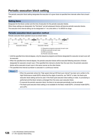 128
4 SFC PROGRAM CONFIGURATION
4.7 SFC Operation Mode Setting
Periodic execution block setting
The periodic execution block setting designates the execution of a given block at specified time intervals rather than at each
scan.
Setting items
Designate the first block number and the time of execution for the periodic execution blocks.
When these settings are designated, the "first block" and all subsequent blocks will become periodic execution blocks.
The execution time interval setting can be designated in 1 ms units within a 1 to 65535 ms range.
Periodic execution block operation method
Periodic execution block operation occurs as shown below.
• Until the specified time interval elapses, only the sequence programs and blocks designated for execution at each scan will
be executed.
• When the specified time interval elapses, the periodic execution blocks will be executed following execution of blocks
designated for execution at each scan. If the specified time interval is shorter than the scan time, the periodic execution
blocks will be executed at each scan in the same manner as the other blocks.
• The specified time interval countdown is executed in a continuous manner.
• When the parameter where the "High speed interrupt I49 fixed scan interval" has been set is written to the
High Performance model QCPU whose first five digits of serial No. are "04012" or later, the fixed-cycle
execution block setting cannot be used. If the fixed-cycle execution block setting is made, no processing is
performed and the block remains unchanged from the every scan execution block.
• To execute the periodic execution block, the block to be executed periodically must be activated.
• The fixed-cycle execution block setting is not available for the Basic model QCPU, Universal model QCPU,
and LCPU.
 