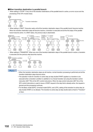 132
4 SFC PROGRAM CONFIGURATION
4.7 SFC Operation Mode Setting
■When transition destination is parallel branch
• When setting is "STOP": If any one of the transition destinations of the parallel branch is active, an error occurs and the
processing of the CPU module stops.
• When setting is "WAIT": Execution waits until all the transition destination steps of the parallel branch become inactive.
When the transition destination steps all become inactive, a transition is executed and all the first steps of the parallel
branch become active. In a WAIT status, the previous step is deactivated.
• When setting is "TRANSFER": When any one of the transition destination steps of the parallel branch is active, a transition
is executed and the previous step becomes inactive.
• When the transition destination steps are all inactive, normal transition processing is performed and all the
transition destination steps become active.
• The operation mode for transition to active step (at step double START) applies to a transition to be
executed when a transition condition is satisfied or to a forced transition set using the transition control
instruction (SET TRn) of the SFC control instructions. When the step control instruction (SET Sn) of the
SFC control instructions is used to issue a START request to the step that is already active, the request is
ignored and the processing continues.
• For the Basic model QCPU, Universal model QCPU, and LCPU, setting of the transition to active step (at
step double START) is not allowed. The transition to active step (at step double start) is fixed to "Transition"
or them.
 