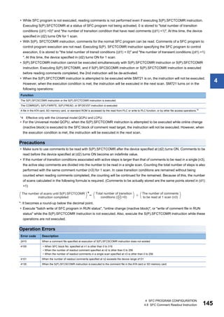 4 SFC PROGRAM CONFIGURATION
4.8 SFC Comment Readout Instruction 145
4
• While SFC program is not executed, reading comments is not performed even if executing S(P).SFCTCOMR instruction.
Executing S(P).SFCTCOMR at a status of SFC program not being activated, 0 is stored to "total number of transition
conditions ((d1) +0)" and "the number of transition condition that have read comments ((d1) +1)". At this time, the device
specified in (d2) turns ON for 1 scan.
• With S(P). SFCTCOMR instruction, comments for the normal SFC program can be read. Comments of a SFC program to
control program execution are not read. Executing S(P). SFCTCOMR instruction specifying the SFC program to control
execution, 0 is stored to "the total number of transit conditions ((d1) + 0)" and "the number of transient conditions ((d1) +1)
". At this time, the device specified in (d2) turns ON for 1 scan.
• S(P).SFCTCOMR instruction cannot be executed simultaneously with S(P).SFCTCOMR instruction or S(P).SFCTCOMR
instruction. Executing S(P).SFCTOMR, and if S(P).SFCSCOMR instruction or S(P).SFCTCOMR instruction is executed
before reading comments completed, the 2nd instruction will be de-activated.
• When the S(P).SFCTCOMR instruction is attempted to be executed while SM721 is on, the instruction will not be executed.
However, when the execution condition is met, the instruction will be executed in the next scan. SM721 turns on in the
following operations:
*4 Effective only with the Universal model QCPU and LCPU.
• For the Universal model QCPU, when the S(P).SFCTCOMR instruction is attempted to be executed while online change
(inactive block) is executed to the SFC block of comment read target, the instruction will not be executed. However, when
the execution condition is met, the instruction will be executed in the next scan.
Precautions
• Make sure to use comments to be read with S(P).SFCTCOMR after the device specified at (d2) turns ON. Comments to be
read before the device specified at (d2) turns ON become an indefinite value.
• If the number of transition conditions associated with active steps is larger than that of comments to be read in a single (n3),
the active step comments are divided into the number to be read in a single scan. Counting the total number of steps is also
performed with the same comment number (n3) for 1 scan. In case transition conditions are remained without being
counted when reading comments completed, the counting will be continued for the remained. Because of this, the number
of scans calculated in the following formula is required. (Comments to be actually stored are the same points stored in (d1)
+1)
*: It becomes a round-up below the decimal point.
• Execute "batch write of SFC program in RUN status", "online change (inactive block)", or "write of comment file in RUN
status" while the S(P).SFCTCOMR instruction is not executed. Also, execute the S(P).SFCTCOMR instruction while these
operations are not executed.
Operation Errors
Function
The S(P).SFCSCOMR instruction or the S(P).SFCTCOMR instruction is executed.
The COMRD(P), S(P).FWRITE, S(P).FREAD, or SP.DEVST instruction is executed.
A file in the ATA card, SD memory card, or standard ROM is accessed by the read from PLC or write to PLC function, or by other file access operations.*4
Error code Description
2410 When a comment file specified at execution of S(P).SFCSCOMR instruction does not existed
4100 • When SFC block No. specified at n1 is other than 0 to 319
• When the number of readout comment specified at n2 is other than 0 to 256
• When the number of readout comments in a single scan specified at n3 is other than 0 to 256
4101 When the number of readout comments specified at n2 exceeds the device range of D1
4130 When the S(P).SFCSCOMR instruction is executed to the comment file in the ATA card or SD memory card
 