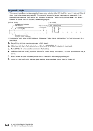 146
4 SFC PROGRAM CONFIGURATION
4.8 SFC Comment Readout Instruction
Program Example
• This program reads 2 comments associated with steps being activated at the SFC block No.1 when X1 is turned ON, and
stores those to the storage device after D0. (The number of comment to be read in a single scan is also set in 2.) An
interlock ladder to execute "batch write of SFC program in RUN status", "online change (inactive block)", and "write of
comment file in RUN status" is included in the following program.
• Procedure for "batch writes of SFC program in RUN status", "online change (inactive block)", or "write of comment file in
RUN status"
1. Turns ON the X0 (write execution command in RUN status).
2. M0 (write enable flag in RUN status) is turned ON when SP.SFCTCOMR instruction is deactivated.
3. Turns OFF the X0 (write execution command in RUN status).
4. Performs "batch write of SFC program in RUN status", "online change (inactive block)", or "write of comment file in RUN
status".
5. Turns OFF the M0 (write enable flag in RUN status) in the device test of the programming tool.
6. SP.SFCTCOMR instruction is executed again when M0 (write enable flag in RUN status) is turned OFF.
 