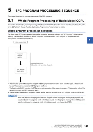 5 SFC PROGRAM PROCESSING SEQUENCE
5.1 Whole Program Processing of Basic Model QCPU 147
5
5 SFC PROGRAM PROCESSING SEQUENCE
This chapter describes the processing sequence of the SFC programs.
5.1 Whole Program Processing of Basic Model QCPU
This section describes the program processing of the Basic model QCPU. Since this manual describes only the outline, refer
to the QCPU User's Manual (Function Explanation, Programming Fundamentals) for details.
Whole program processing sequence
The Basic model QCPU can create and execute two programs, "sequence program" and "SFC program", in the program
memory. (Two sequence programs or two SFC programs cannot be created. A SFC program for program execution
management cannot be created either.)
• The execution types of the sequence program and SFC program are fixed to the "scan execution type". (The execution
types of the sequence program and SFC program are fixed.)
• The Basic model QCPU executes the SFC program after execution of the sequence program. (The execution order of the
sequence program and SFC program is fixed.)
• The file name of the sequence program is fixed to "MAIN". Also, the file name of the SFC program is fixed to "MAIN-SFC".
When both the "sequence program" and "SFC program" exist in the program memory, both programs are
executed. Delete the programs, which will not be executed, from the program memory. When ROM operation
is performed, delete the programs, which will not be executed, from the standard ROM.
 