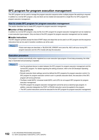 152
5 SFC PROGRAM PROCESSING SEQUENCE
5.2 QCPU (except Basic model QCPU), LCPU, QnACPU
SFC program for program execution management
This SFC program can be used to manage the program execution sequence when multiple program file switching is required.
In addition to a normal SFC program, only one block can be created and executed for a single file of an SFC program for
program execution management.
How to create SFC program for program execution management
This section describes how to create SFC program for program execution management.
■Number of files and blocks
In addition to a normal SFC program, only one file of an SFC program for program execution management can be created as
a scan execution type program. Only one block of the SFC program for program execution management can be created.
■Usable instructions
The SFC diagram symbols (except the block START steps) and steps that can be used in an SFC program and the sequence
instructions that can be used in transition conditions can all be used.
If block start steps are described, a "BLOCK EXE. ERROR" error (error No. 4621) will occur during SFC
program execution and the CPU module will stop the execution.
Execution procedure
The program is started automatically when registered as a scan execution type program. At end step processing, the initial
step is reactivated and processing is repeated.
• Use the peripheral device to select between the SFC program for program execution management and the
normal SFC program. For details regarding the setting procedure, refer to the GX Developer Operating
Manual (SFC).
• Periodic execution block settings cannot be defined the SFC programs for program execution control. If a
SFC program for program execution control is set in a periodic execution block, the execution of the SFC
program will not be performed.
• The Basic model QCPU, Universal model QCPU, and LCPU do not support SFC programs for program
execution management.
• The SFC program for program execution management cannot be set as a stand-by type program. In
addition, execution designation by POFF or PSCAN instruction cannot be applied to the program.
• The SFC control instructions cannot be executed for the SFC program for program execution management.
 