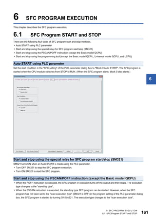 6 SFC PROGRAM EXECUTION
6.1 SFC Program START and STOP 161
6
6 SFC PROGRAM EXECUTION
This chapter describes the SFC program execution.
6.1 SFC Program START and STOP
There are the following four types of SFC program start and stop methods.
• Auto START using PLC parameter
• Start and stop using the special relay for SFC program start/stop (SM321)
• Start and stop using the PSCAN/POFF instruction (except the Basic model QCPU)
• Start and stop using the programming tool (except the Basic model QCPU, Universal model QCPU, and LCPU)
Auto START using PLC parameter
Set the start condition in the "SFC setting" of the PLC parameter dialog box to "Block 0 Auto START". The SFC program is
started when the CPU module switches from STOP to RUN. (When the SFC program starts, block 0 also starts.)
Start and stop using the special relay for SFC program start/stop (SM321)
SM321 turns ON when an Auto START is made using the PLC parameter.
• Turn OFF SM321 to stop the SFC program execution.
• Turn ON SM321 to start the SFC program.
Start and stop using the PSCAN/POFF instruction (except the Basic model QCPU)
• When the POFF instruction is executed, the SFC program in execution turns off the output and then stops. The execution
type changes to the "stand-by type".
• When the PSCAN instruction is executed, the stand-by type SFC program can be started. However, when the SFC
program has not been set to the "scan execution type" (SM321 is OFF) in the program setting of the PLC parameter dialog
box, the SFC program is started by turning ON Sm321. The execution type changes to the "scan execution type".
 