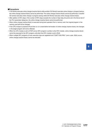 6 SFC PROGRAM EXECUTION
6.6 Operation at Program Change 177
6
■Precautions
• If GX Works executes online change (inactive block) while another GX Works2 executes online change or program backup,
the online change (inactive block) cannot be performed. The online change (inactive block) cannot be performed, if another
GX works2 executes online change or program backup while GX Works2 executes online change (inactive block).
• After addition of SFC steps, if the number of SFC steps exceeds the number of step relay (S) points set in the Device tab of
the PLC parameter dialog box, the online change (inactive block) cannot be performed.
• When online change (inactive block) is executed during boot operation from a memory card, the original program in the
memory card will not be changed.
• If the CPU module is powered off and then on or is reset before termination of online change (inactive block), the changes
in the target program will not be reflected.
• When the CPU module is set to STOP and an SFC program is written to the CPU module, online change (inactive block)
cannot be executed to the SFC program until when the CPU module is set to RUN.
• When multiple SFC programs of scan execution type are registered and "CAN'T EXE.PRG." (error code: 2504) occurs,
online change (inactive block) cannot be executed.
 